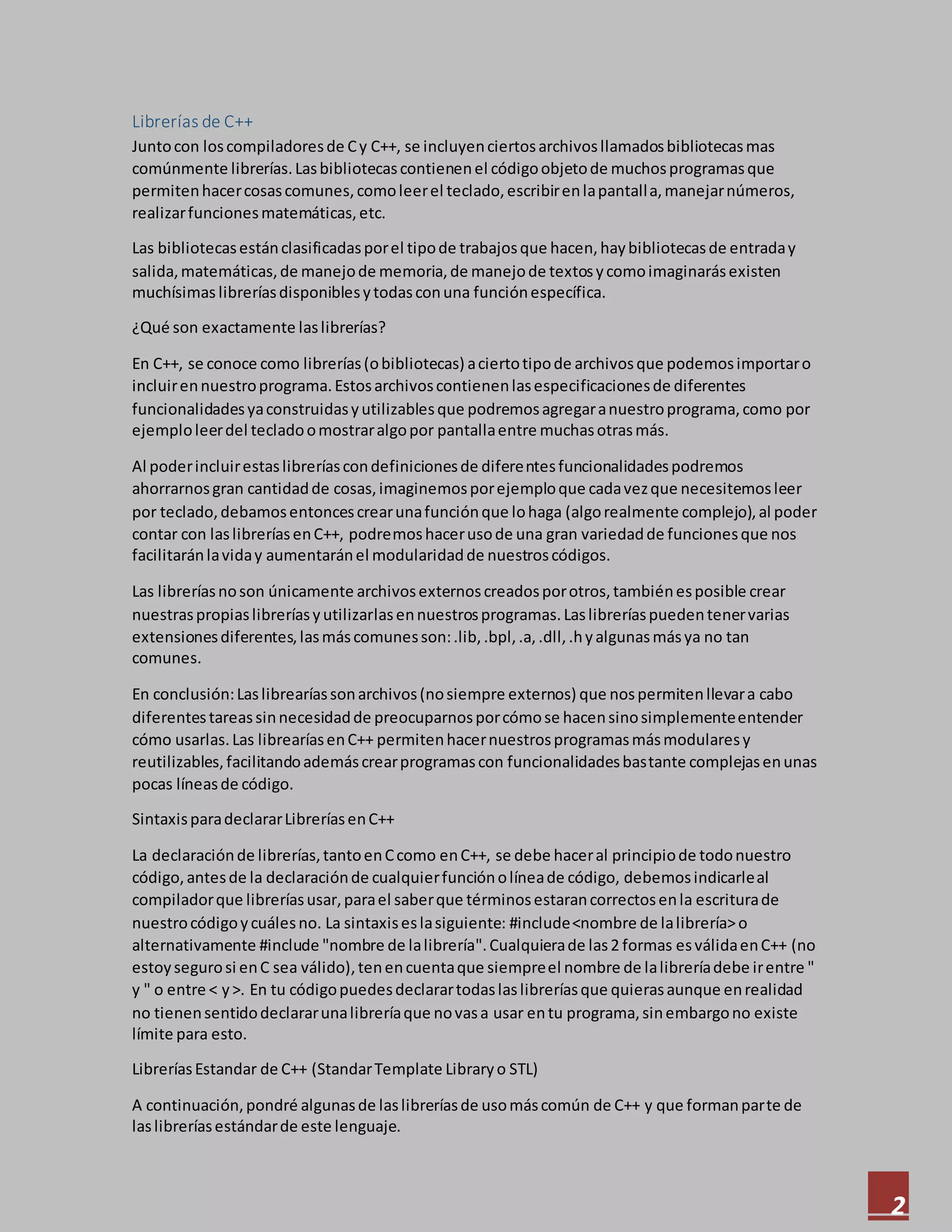 2
Librerías de C++
Juntocon loscompiladoresde Cy C++, se incluyenciertosarchivosllamadosbibliotecasmas
comúnmente librerías.Lasbibliotecascontienenel códigoobjetode muchosprogramasque
permitenhacercosascomunes,comoleerel teclado,escribirenlapantalla,manejarnúmeros,
realizarfuncionesmatemáticas,etc.
Las bibliotecasestánclasificadasporel tipode trabajosque hacen,haybibliotecasde entraday
salida,matemáticas,de manejode memoria,de manejode textosycomoimaginarásexisten
muchísimas libreríasdisponiblesytodasconuna funciónespecífica.
¿Qué son exactamente laslibrerías?
En C++, se conoce como librerías(obibliotecas) aciertotipode archivosque podemosimportaro
incluirennuestroprograma.Estosarchivoscontienenlasespecificacionesde diferentes
funcionalidadesyaconstruidasyutilizablesque podremosagregaranuestroprograma,como por
ejemploleerdel tecladoomostraralgopor pantallaentre muchasotrasmás.
Al poderincluirestaslibreríascondefinicionesde diferentesfuncionalidadespodremos
ahorrarnosgran cantidadde cosas,imaginemosporejemploque cadavezque necesitemosleer
por teclado,debamosentoncescrearunafunciónque lohaga (algorealmente complejo),al poder
contar con laslibreríasenC++, podremoshacerusode una gran variedadde funcionesque nos
facilitaránlaviday aumentaránel modularidadde nuestroscódigos.
Las libreríasnoson únicamente archivosexternoscreadosporotros,tambiénesposible crear
nuestraspropiaslibreríasyutilizarlasennuestrosprogramas.Laslibreríaspuedentenervarias
extensionesdiferentes,lasmáscomunesson:.lib,.bpl,.a,.dll,.hyalgunasmásya no tan
comunes.
En conclusión:Laslibrearíassonarchivos(nosiempre externos) que nospermitenllevara cabo
diferentestareassinnecesidadde preocuparnosporcómose hacensinosimplementeentender
cómo usarlas.Las librearíasenC++ permitenhacernuestrosprogramasmásmodularesy
reutilizables,facilitandoademáscrearprogramascon funcionalidadesbastante complejasenunas
pocas líneasde código.
SintaxisparadeclararLibreríasenC++
La declaraciónde librerías,tantoenCcomo enC++, se debe haceral principiode todonuestro
código,antesde la declaraciónde cualquierfunciónolíneade código, debemosindicarleal
compiladorque libreríasusar,parael saberque términosestarancorrectosenla escriturade
nuestrocódigoycuálesno. La sintaxiseslasiguiente: #include<nombre de lalibrería>o
alternativamente #include "nombre de lalibrería".Cualquierade las2 formas esválidaenC++ (no
estoysegurosi enC sea válido),tenencuentaque siempreel nombre de lalibreríadebe irentre "
y " o entre < y>. En tu códigopuedesdeclarartodaslaslibreríasque quierasaunque enrealidad
no tienensentidodeclararunalibreríaque novasa usar entu programa,sinembargono existe
límite para esto.
LibreríasEstandar de C++ (StandarTemplate Libraryo STL)
A continuación,pondré algunasde laslibreríasde usomáscomún de C++ y que formanparte de
laslibreríasestándarde este lenguaje.
 
