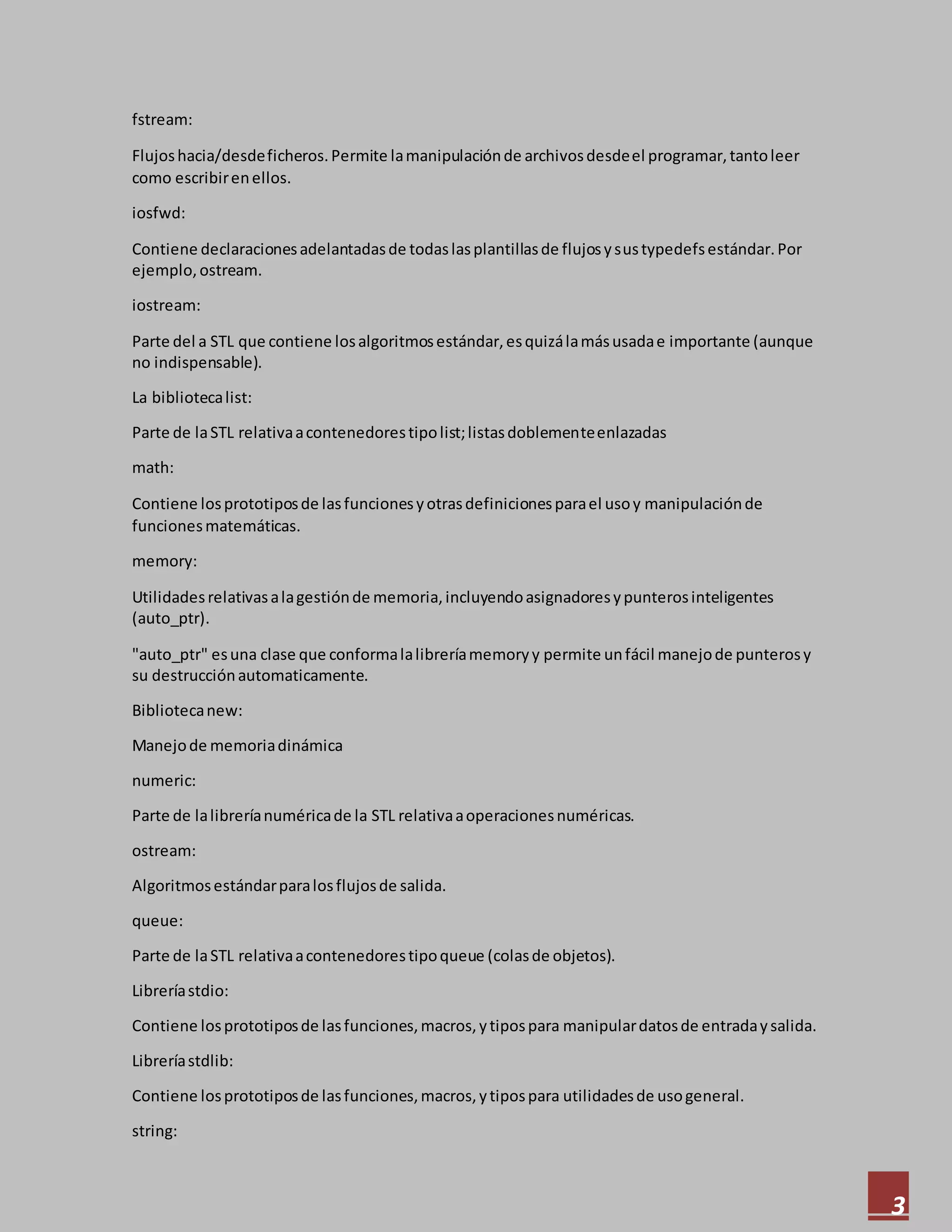 3
fstream:
Flujoshacia/desdeficheros.Permite lamanipulaciónde archivosdesdeel programar,tantoleer
como escribirenellos.
iosfwd:
Contiene declaracionesadelantadasde todaslasplantillasde flujosysustypedefsestándar.Por
ejemplo, ostream.
iostream:
Parte del a STL que contiene losalgoritmosestándar,esquizálamásusadae importante (aunque
no indispensable).
La bibliotecalist:
Parte de laSTL relativaacontenedorestipolist;listasdoblementeenlazadas
math:
Contiene losprototiposde lasfuncionesyotrasdefinicionesparael usoy manipulaciónde
funcionesmatemáticas.
memory:
Utilidadesrelativasalagestiónde memoria,incluyendoasignadoresypunterosinteligentes
(auto_ptr).
"auto_ptr" esuna clase que conformalalibreríamemoryy permite unfácil manejode punterosy
su destrucciónautomaticamente.
Bibliotecanew:
Manejode memoriadinámica
numeric:
Parte de lalibreríanuméricade la STL relativaaoperacionesnuméricas.
ostream:
Algoritmosestándarparalosflujosde salida.
queue:
Parte de laSTL relativaacontenedorestipoqueue (colasde objetos).
Libreríastdio:
Contiene losprototiposde lasfunciones,macros,ytipospara manipulardatosde entradaysalida.
Libreríastdlib:
Contiene losprototiposde lasfunciones,macros,ytipospara utilidadesde usogeneral.
string:
 