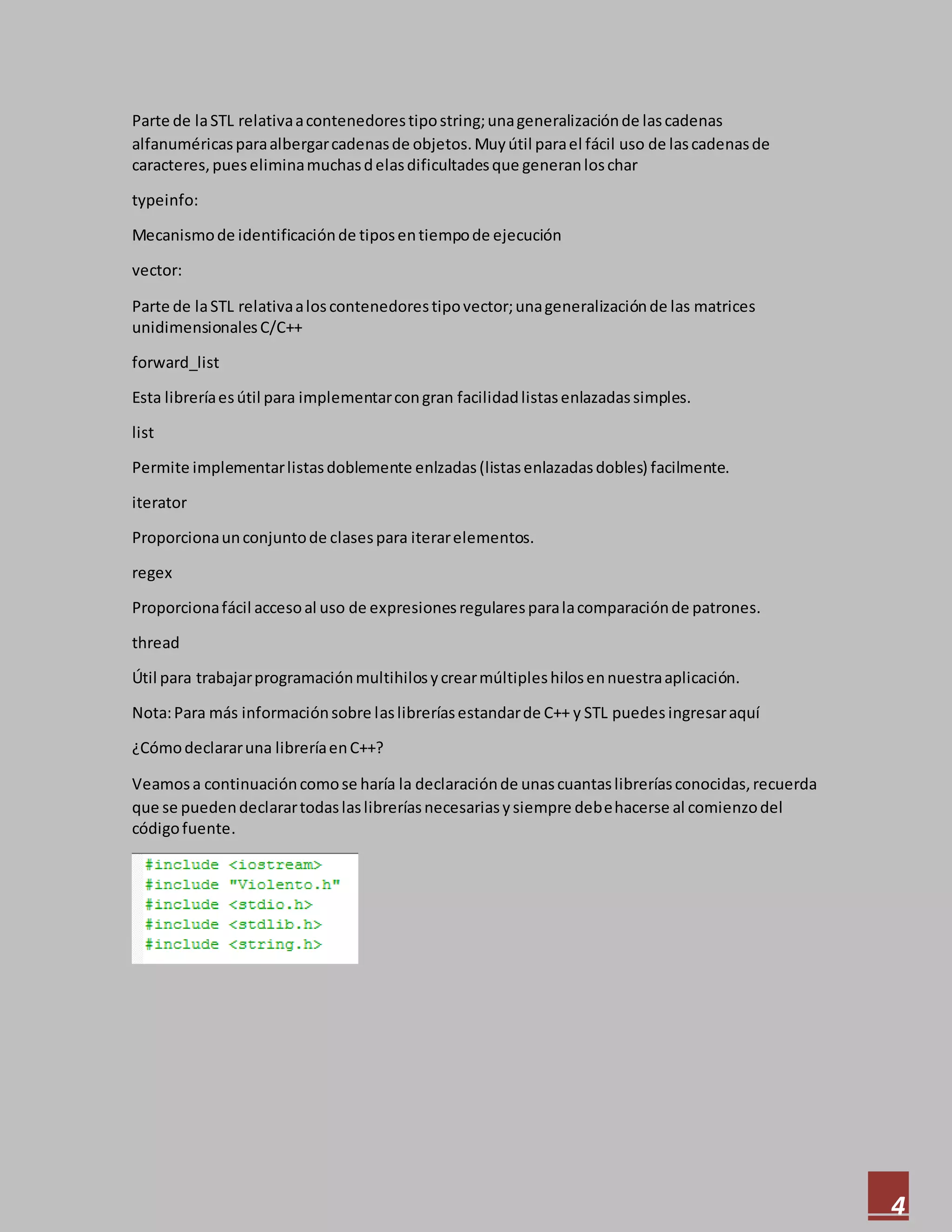 4
Parte de laSTL relativaacontenedorestipostring;unageneralizaciónde lascadenas
alfanuméricasparaalbergarcadenasde objetos.Muyútil parael fácil uso de lascadenasde
caracteres,pueseliminamuchasdelasdificultadesque generanloschar
typeinfo:
Mecanismode identificaciónde tiposentiempode ejecución
vector:
Parte de laSTL relativaaloscontenedorestipovector;unageneralizaciónde las matrices
unidimensionalesC/C++
forward_list
Esta libreríaesútil para implementarcongran facilidadlistasenlazadassimples.
list
Permite implementarlistasdoblemente enlzadas(listasenlazadasdobles) facilmente.
iterator
Proporcionaunconjuntode clasespara iterarelementos.
regex
Proporcionafácil accesoal uso de expresionesregularesparalacomparaciónde patrones.
thread
Útil para trabajarprogramaciónmultihilosycrearmúltipleshilosennuestraaplicación.
Nota:Para más informaciónsobre laslibreríasestandarde C++ y STL puedes ingresaraquí
¿Cómodeclararuna libreríaenC++?
Veamosa continuacióncomose haría la declaraciónde unascuantaslibreríasconocidas,recuerda
que se puedendeclarartodaslaslibreríasnecesariasysiempre debehacerse al comienzodel
códigofuente.
 