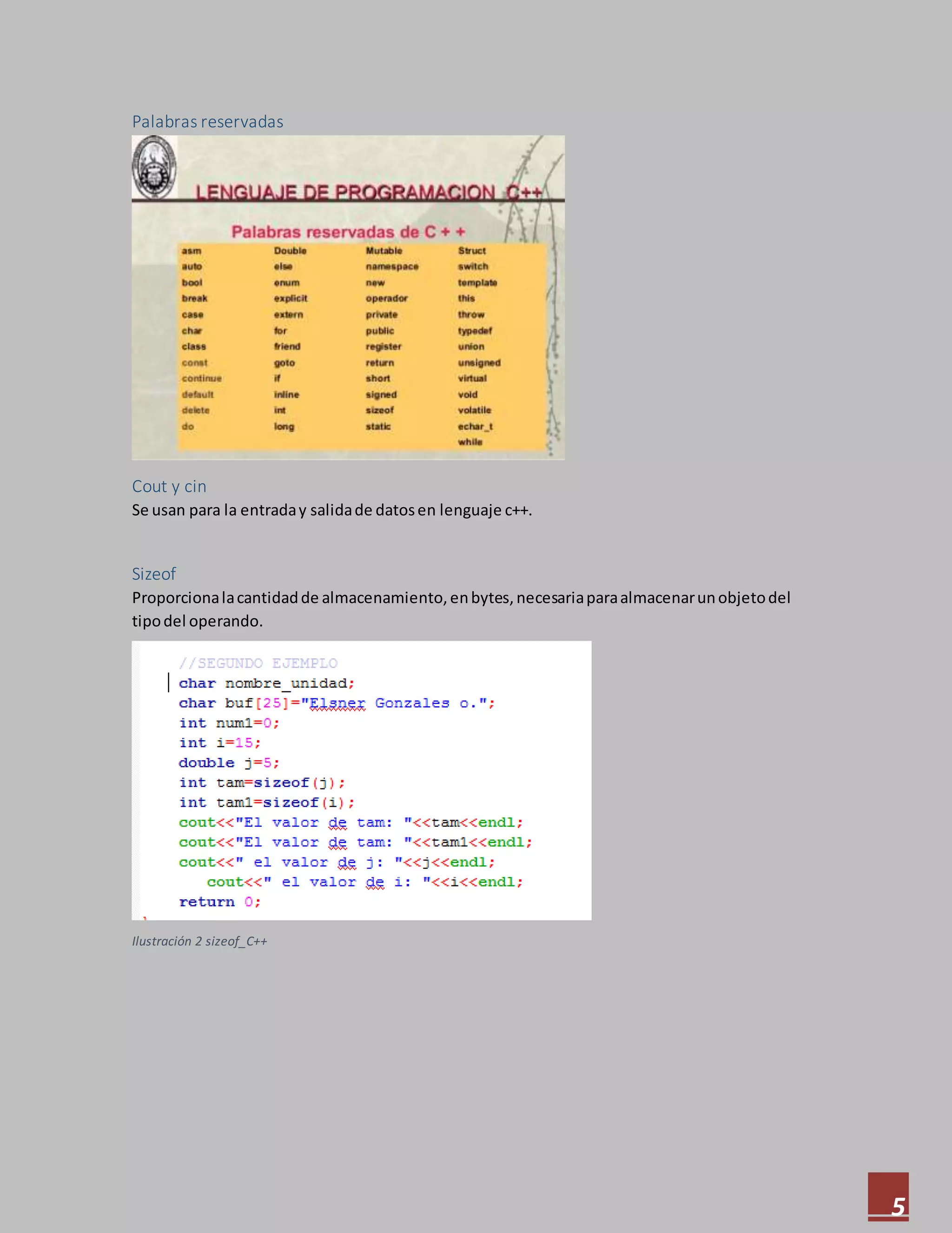 5
Palabras reservadas
Cout y cin
Se usan para la entraday salidade datosen lenguaje c++.
Sizeof
Proporcionalacantidadde almacenamiento,enbytes,necesariaparaalmacenarunobjetodel
tipodel operando.
Ilustración 2 sizeof_C++
 