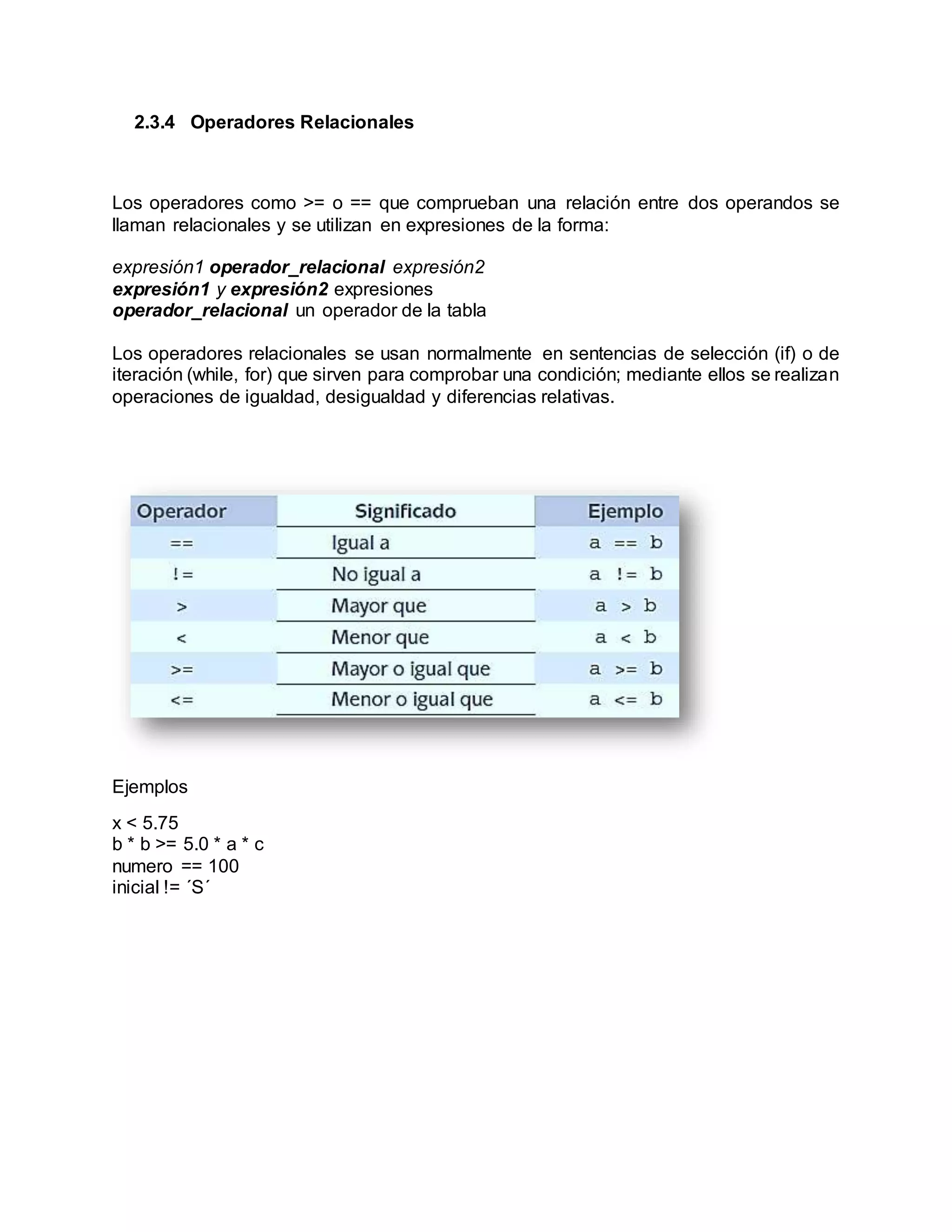 2.3.4 Operadores Relacionales
Los operadores como >= o == que comprueban una relación entre dos operandos se
llaman relacionales y se utilizan en expresiones de la forma:
expresión1 operador_relacional expresión2
expresión1 y expresión2 expresiones
operador_relacional un operador de la tabla
Los operadores relacionales se usan normalmente en sentencias de selección (if) o de
iteración (while, for) que sirven para comprobar una condición; mediante ellos se realizan
operaciones de igualdad, desigualdad y diferencias relativas.
Ejemplos
x < 5.75
b * b >= 5.0 * a * c
numero == 100
inicial != ´S´
 