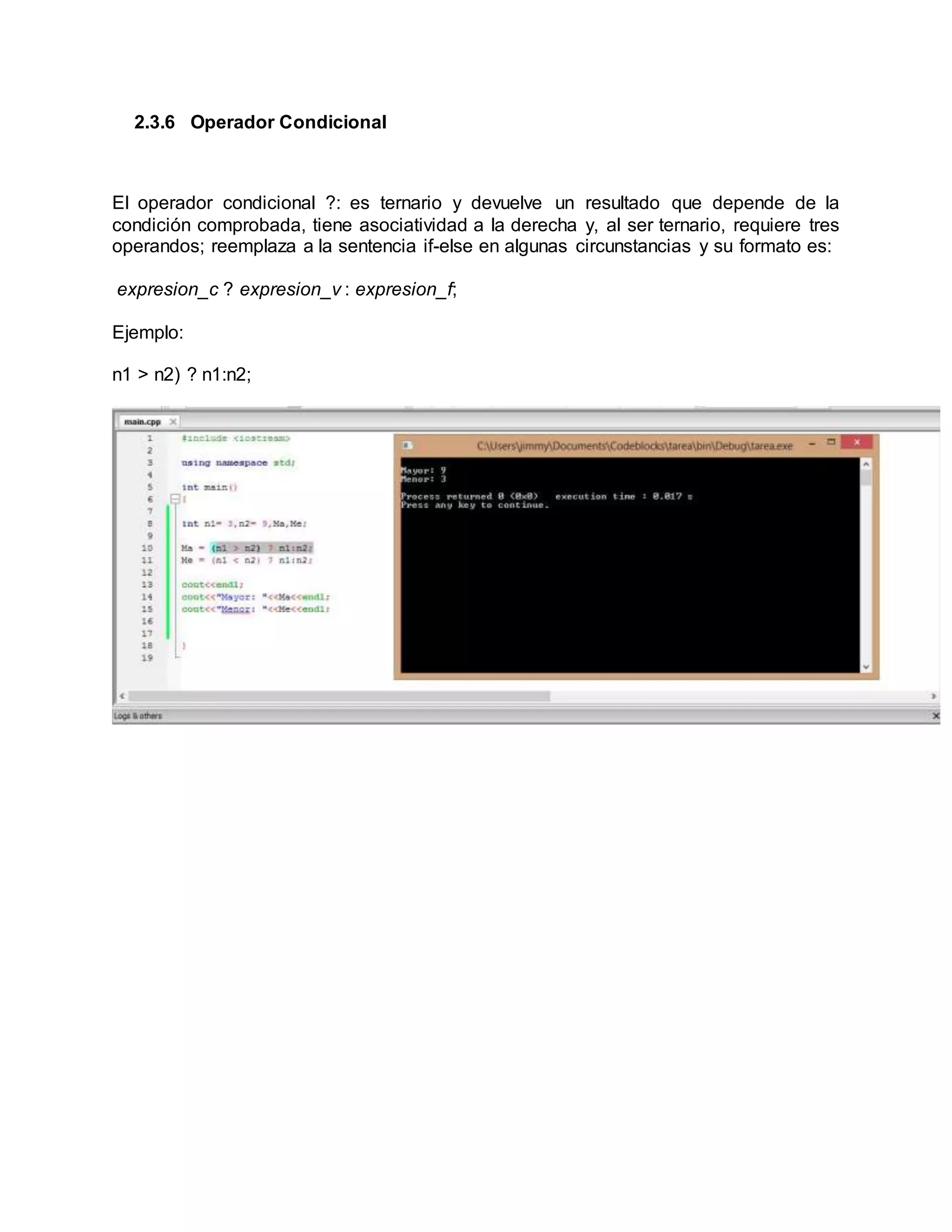 2.3.6 Operador Condicional
El operador condicional ?: es ternario y devuelve un resultado que depende de la
condición comprobada, tiene asociatividad a la derecha y, al ser ternario, requiere tres
operandos; reemplaza a la sentencia if-else en algunas circunstancias y su formato es:
expresion_c ? expresion_v : expresion_f;
Ejemplo:
n1 > n2) ? n1:n2;
 