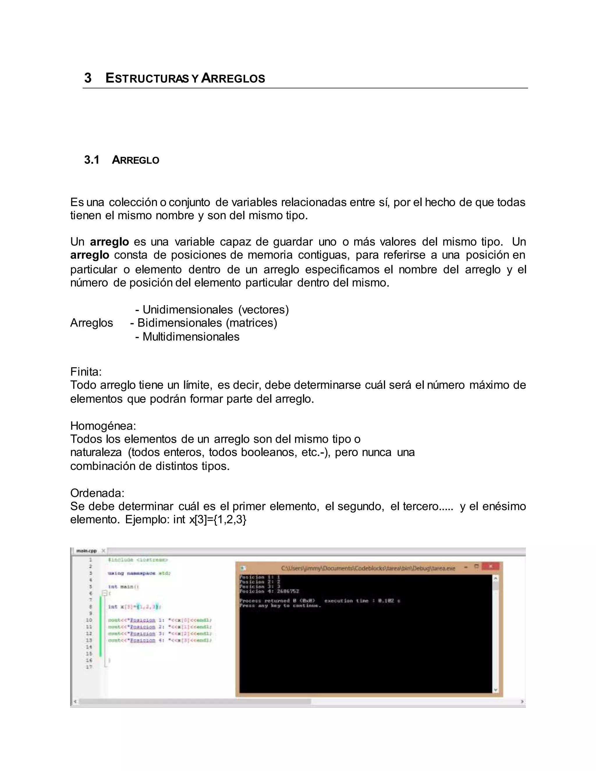 3 ESTRUCTURAS Y ARREGLOS
3.1 ARREGLO
Es una colección o conjunto de variables relacionadas entre sí, por el hecho de que todas
tienen el mismo nombre y son del mismo tipo.
Un arreglo es una variable capaz de guardar uno o más valores del mismo tipo. Un
arreglo consta de posiciones de memoria contiguas, para referirse a una posición en
particular o elemento dentro de un arreglo especificamos el nombre del arreglo y el
número de posición del elemento particular dentro del mismo.
- Unidimensionales (vectores)
Arreglos - Bidimensionales (matrices)
- Multidimensionales
Finita:
Todo arreglo tiene un límite, es decir, debe determinarse cuál será el número máximo de
elementos que podrán formar parte del arreglo.
Homogénea:
Todos los elementos de un arreglo son del mismo tipo o
naturaleza (todos enteros, todos booleanos, etc.-), pero nunca una
combinación de distintos tipos.
Ordenada:
Se debe determinar cuál es el primer elemento, el segundo, el tercero..... y el enésimo
elemento. Ejemplo: int x[3]={1,2,3}
 