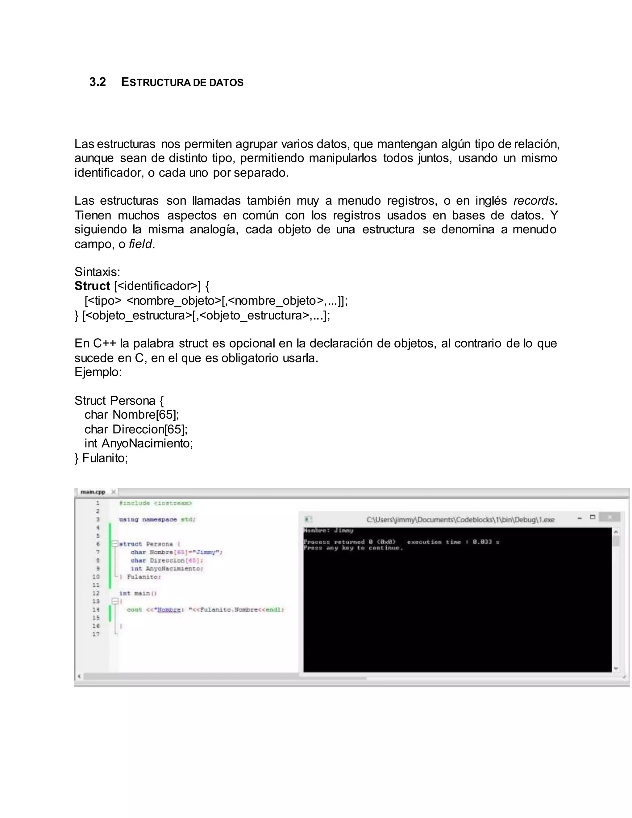 3.2 ESTRUCTURA DE DATOS
Las estructuras nos permiten agrupar varios datos, que mantengan algún tipo de relación,
aunque sean de distinto tipo, permitiendo manipularlos todos juntos, usando un mismo
identificador, o cada uno por separado.
Las estructuras son llamadas también muy a menudo registros, o en inglés records.
Tienen muchos aspectos en común con los registros usados en bases de datos. Y
siguiendo la misma analogía, cada objeto de una estructura se denomina a menudo
campo, o field.
Sintaxis:
Struct [<identificador>] {
[<tipo> <nombre_objeto>[,<nombre_objeto>,...]];
} [<objeto_estructura>[,<objeto_estructura>,...];
En C++ la palabra struct es opcional en la declaración de objetos, al contrario de lo que
sucede en C, en el que es obligatorio usarla.
Ejemplo:
Struct Persona {
char Nombre[65];
char Direccion[65];
int AnyoNacimiento;
} Fulanito;
 