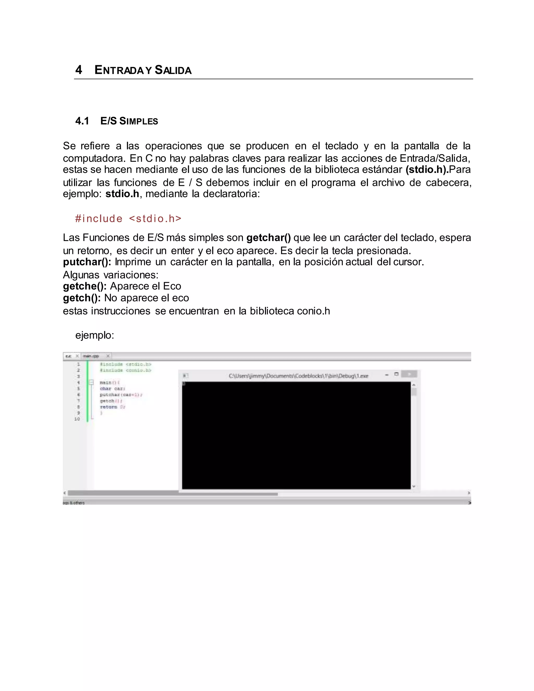 4 ENTRADAY SALIDA
4.1 E/S SIMPLES
Se refiere a las operaciones que se producen en el teclado y en la pantalla de la
computadora. En C no hay palabras claves para realizar las acciones de Entrada/Salida,
estas se hacen mediante el uso de las funciones de la biblioteca estándar (stdio.h).Para
utilizar las funciones de E / S debemos incluir en el programa el archivo de cabecera,
ejemplo: stdio.h, mediante la declaratoria:
#i nclude <stdi o.h>
Las Funciones de E/S más simples son getchar() que lee un carácter del teclado, espera
un retorno, es decir un enter y el eco aparece. Es decir la tecla presionada.
putchar(): Imprime un carácter en la pantalla, en la posición actual del cursor.
Algunas variaciones:
getche(): Aparece el Eco
getch(): No aparece el eco
estas instrucciones se encuentran en la biblioteca conio.h
ejemplo:
 