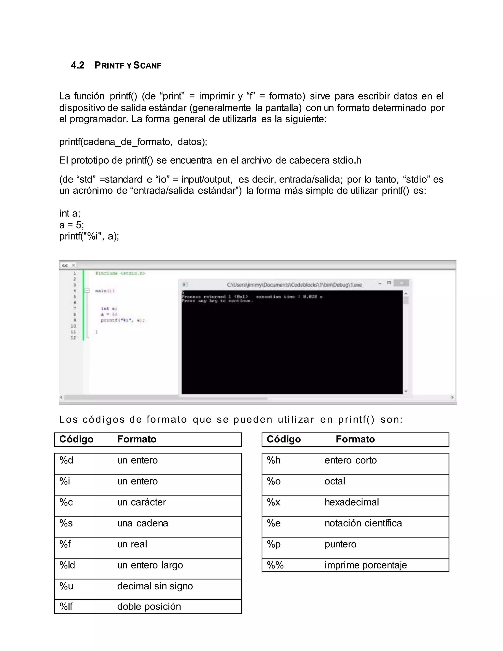 4.2 PRINTF Y SCANF
La función printf() (de “print” = imprimir y “f” = formato) sirve para escribir datos en el
dispositivo de salida estándar (generalmente la pantalla) con un formato determinado por
el programador. La forma general de utilizarla es la siguiente:
printf(cadena_de_formato, datos);
El prototipo de printf() se encuentra en el archivo de cabecera stdio.h
(de “std” =standard e “io” = input/output, es decir, entrada/salida; por lo tanto, “stdio” es
un acrónimo de “entrada/salida estándar”) la forma más simple de utilizar printf() es:
int a;
a = 5;
printf("%i", a);
Los códi gos de formato que se pueden uti li zar en pri ntf() son:
Código Formato Código Formato
%d un entero
%i un entero
%c un carácter
%s una cadena
%f un real
%ld un entero largo
%u decimal sin signo
%lf doble posición
%h entero corto
%o octal
%x hexadecimal
%e notación científica
%p puntero
%% imprime porcentaje
 