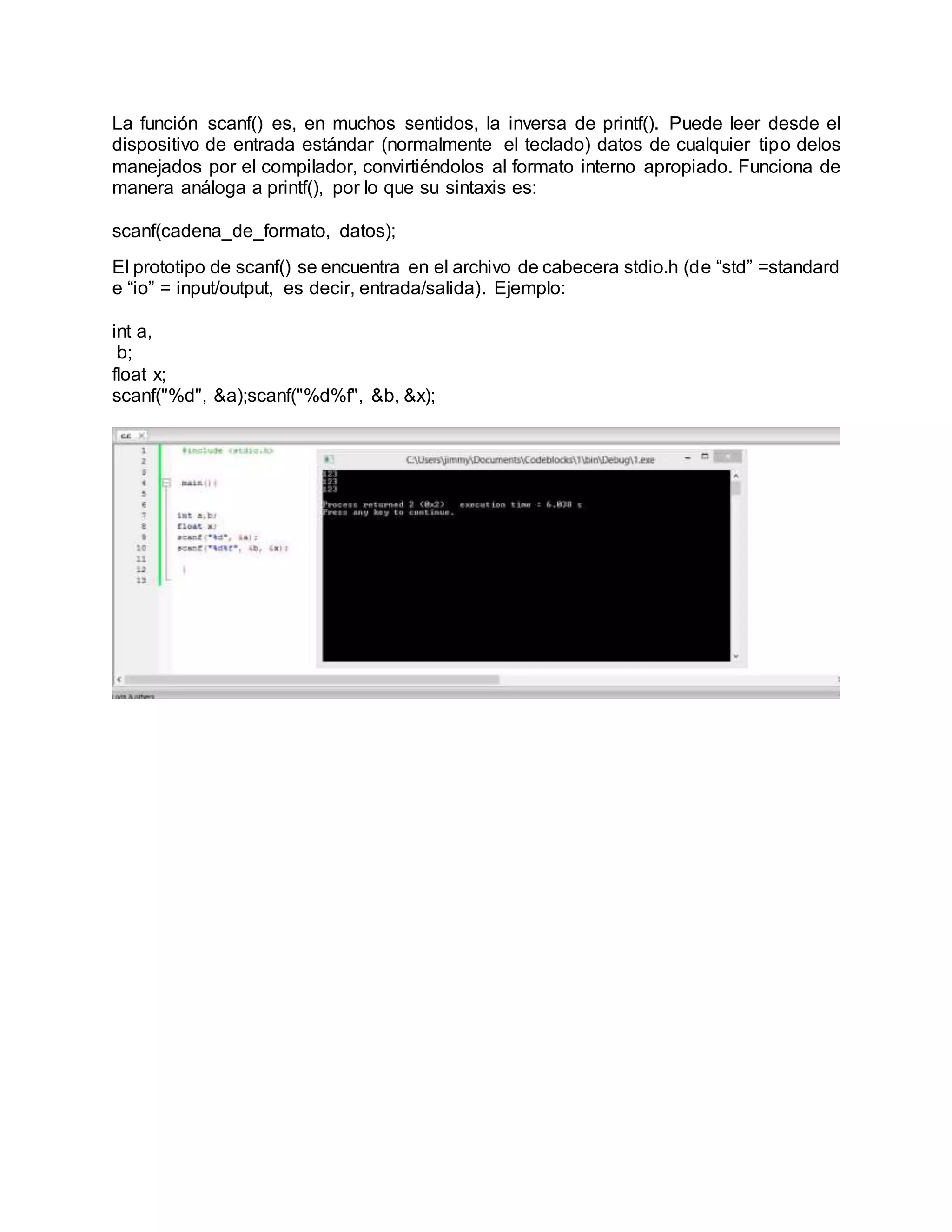La función scanf() es, en muchos sentidos, la inversa de printf(). Puede leer desde el
dispositivo de entrada estándar (normalmente el teclado) datos de cualquier tipo delos
manejados por el compilador, convirtiéndolos al formato interno apropiado. Funciona de
manera análoga a printf(), por lo que su sintaxis es:
scanf(cadena_de_formato, datos);
El prototipo de scanf() se encuentra en el archivo de cabecera stdio.h (de “std” =standard
e “io” = input/output, es decir, entrada/salida). Ejemplo:
int a,
b;
float x;
scanf("%d", &a);scanf("%d%f", &b, &x);
 