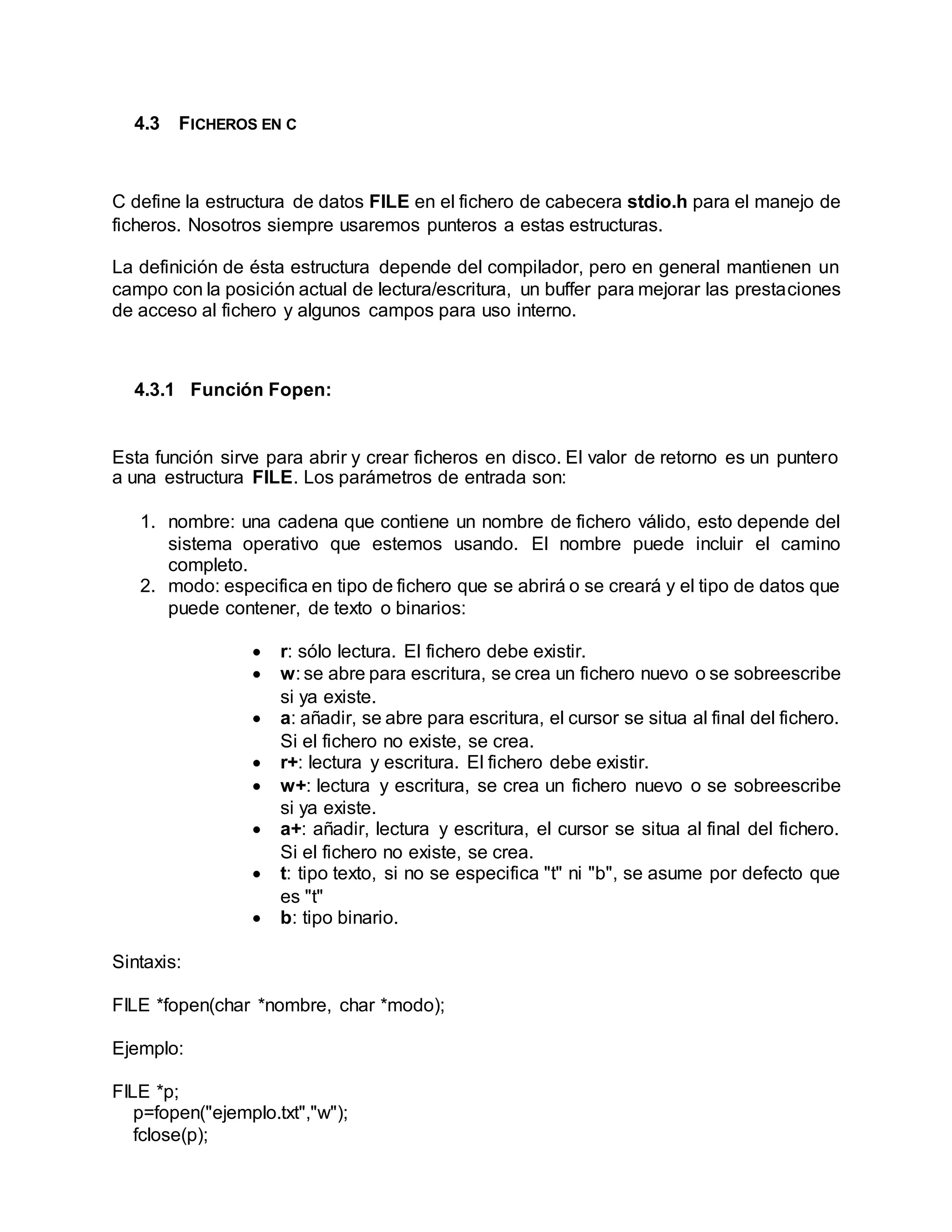 4.3 FICHEROS EN C
C define la estructura de datos FILE en el fichero de cabecera stdio.h para el manejo de
ficheros. Nosotros siempre usaremos punteros a estas estructuras.
La definición de ésta estructura depende del compilador, pero en general mantienen un
campo con la posición actual de lectura/escritura, un buffer para mejorar las prestaciones
de acceso al fichero y algunos campos para uso interno.
4.3.1 Función Fopen:
Esta función sirve para abrir y crear ficheros en disco. El valor de retorno es un puntero
a una estructura FILE. Los parámetros de entrada son:
1. nombre: una cadena que contiene un nombre de fichero válido, esto depende del
sistema operativo que estemos usando. El nombre puede incluir el camino
completo.
2. modo: especifica en tipo de fichero que se abrirá o se creará y el tipo de datos que
puede contener, de texto o binarios:
 r: sólo lectura. El fichero debe existir.
 w: se abre para escritura, se crea un fichero nuevo o se sobreescribe
si ya existe.
 a: añadir, se abre para escritura, el cursor se situa al final del fichero.
Si el fichero no existe, se crea.
 r+: lectura y escritura. El fichero debe existir.
 w+: lectura y escritura, se crea un fichero nuevo o se sobreescribe
si ya existe.
 a+: añadir, lectura y escritura, el cursor se situa al final del fichero.
Si el fichero no existe, se crea.
 t: tipo texto, si no se especifica "t" ni "b", se asume por defecto que
es "t"
 b: tipo binario.
Sintaxis:
FILE *fopen(char *nombre, char *modo);
Ejemplo:
FILE *p;
p=fopen("ejemplo.txt","w");
fclose(p);
 