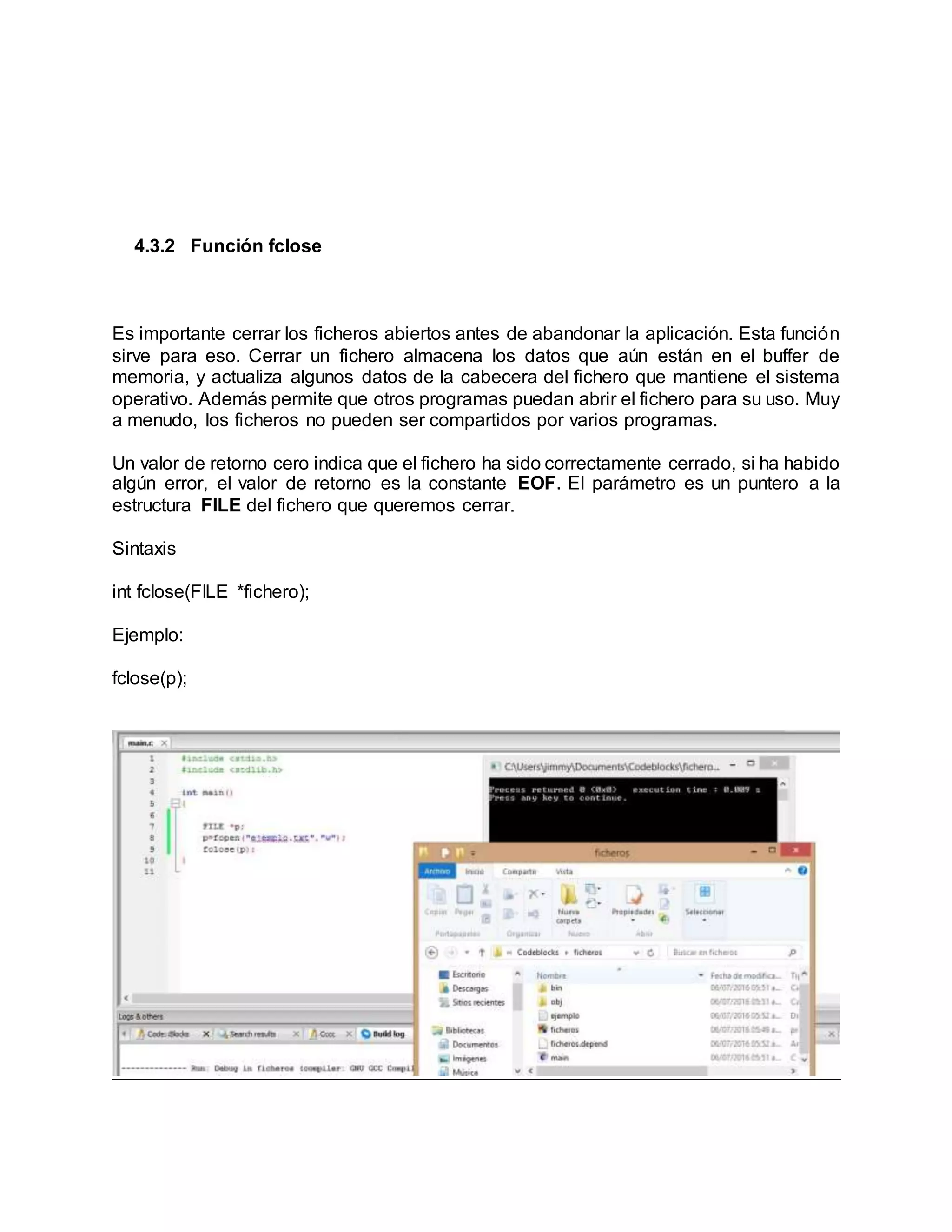 4.3.2 Función fclose
Es importante cerrar los ficheros abiertos antes de abandonar la aplicación. Esta función
sirve para eso. Cerrar un fichero almacena los datos que aún están en el buffer de
memoria, y actualiza algunos datos de la cabecera del fichero que mantiene el sistema
operativo. Además permite que otros programas puedan abrir el fichero para su uso. Muy
a menudo, los ficheros no pueden ser compartidos por varios programas.
Un valor de retorno cero indica que el fichero ha sido correctamente cerrado, si ha habido
algún error, el valor de retorno es la constante EOF. El parámetro es un puntero a la
estructura FILE del fichero que queremos cerrar.
Sintaxis
int fclose(FILE *fichero);
Ejemplo:
fclose(p);
 