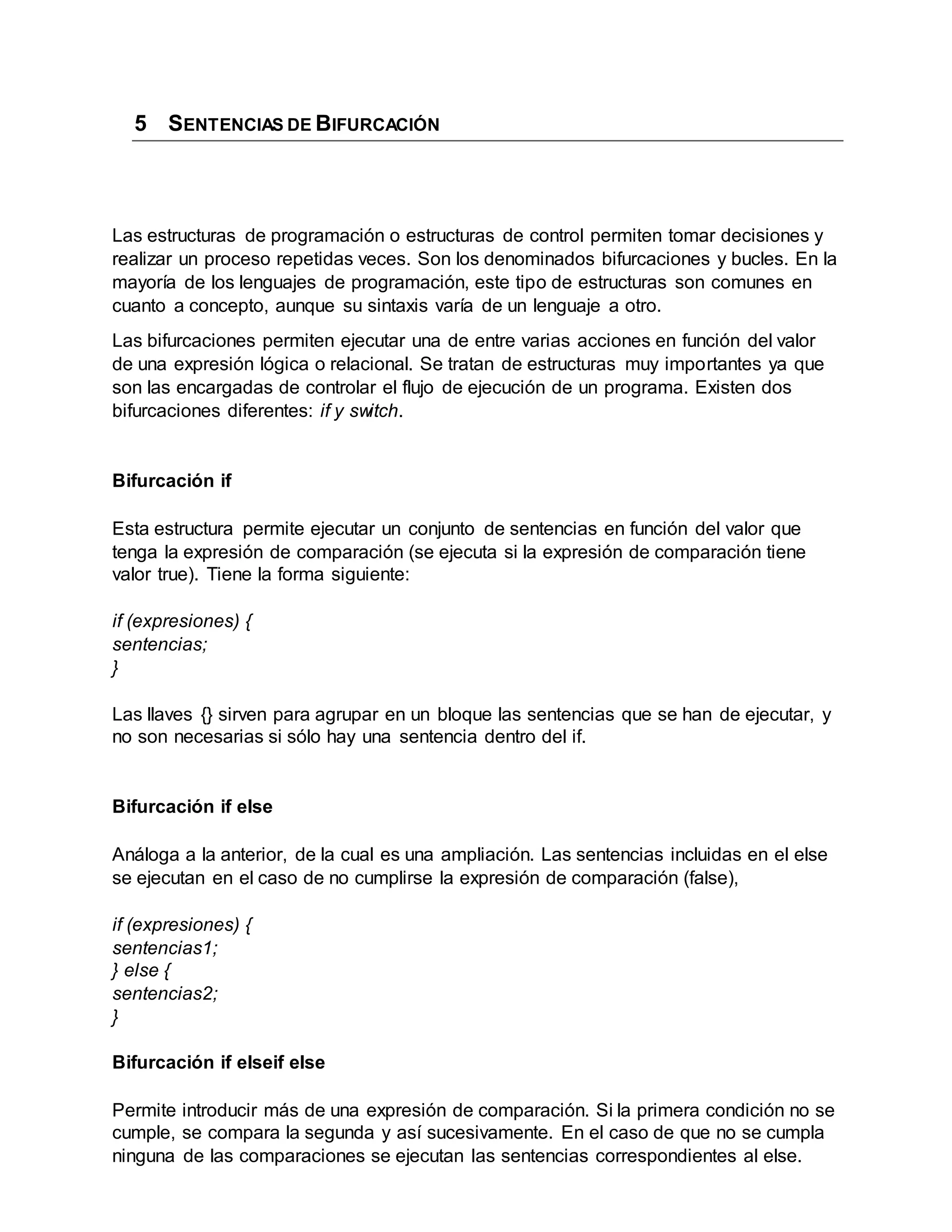 5 SENTENCIAS DE BIFURCACIÓN
Las estructuras de programación o estructuras de control permiten tomar decisiones y
realizar un proceso repetidas veces. Son los denominados bifurcaciones y bucles. En la
mayoría de los lenguajes de programación, este tipo de estructuras son comunes en
cuanto a concepto, aunque su sintaxis varía de un lenguaje a otro.
Las bifurcaciones permiten ejecutar una de entre varias acciones en función del valor
de una expresión lógica o relacional. Se tratan de estructuras muy importantes ya que
son las encargadas de controlar el flujo de ejecución de un programa. Existen dos
bifurcaciones diferentes: if y switch.
Bifurcación if
Esta estructura permite ejecutar un conjunto de sentencias en función del valor que
tenga la expresión de comparación (se ejecuta si la expresión de comparación tiene
valor true). Tiene la forma siguiente:
if (expresiones) {
sentencias;
}
Las llaves {} sirven para agrupar en un bloque las sentencias que se han de ejecutar, y
no son necesarias si sólo hay una sentencia dentro del if.
Bifurcación if else
Análoga a la anterior, de la cual es una ampliación. Las sentencias incluidas en el else
se ejecutan en el caso de no cumplirse la expresión de comparación (false),
if (expresiones) {
sentencias1;
} else {
sentencias2;
}
Bifurcación if elseif else
Permite introducir más de una expresión de comparación. Si la primera condición no se
cumple, se compara la segunda y así sucesivamente. En el caso de que no se cumpla
ninguna de las comparaciones se ejecutan las sentencias correspondientes al else.
 