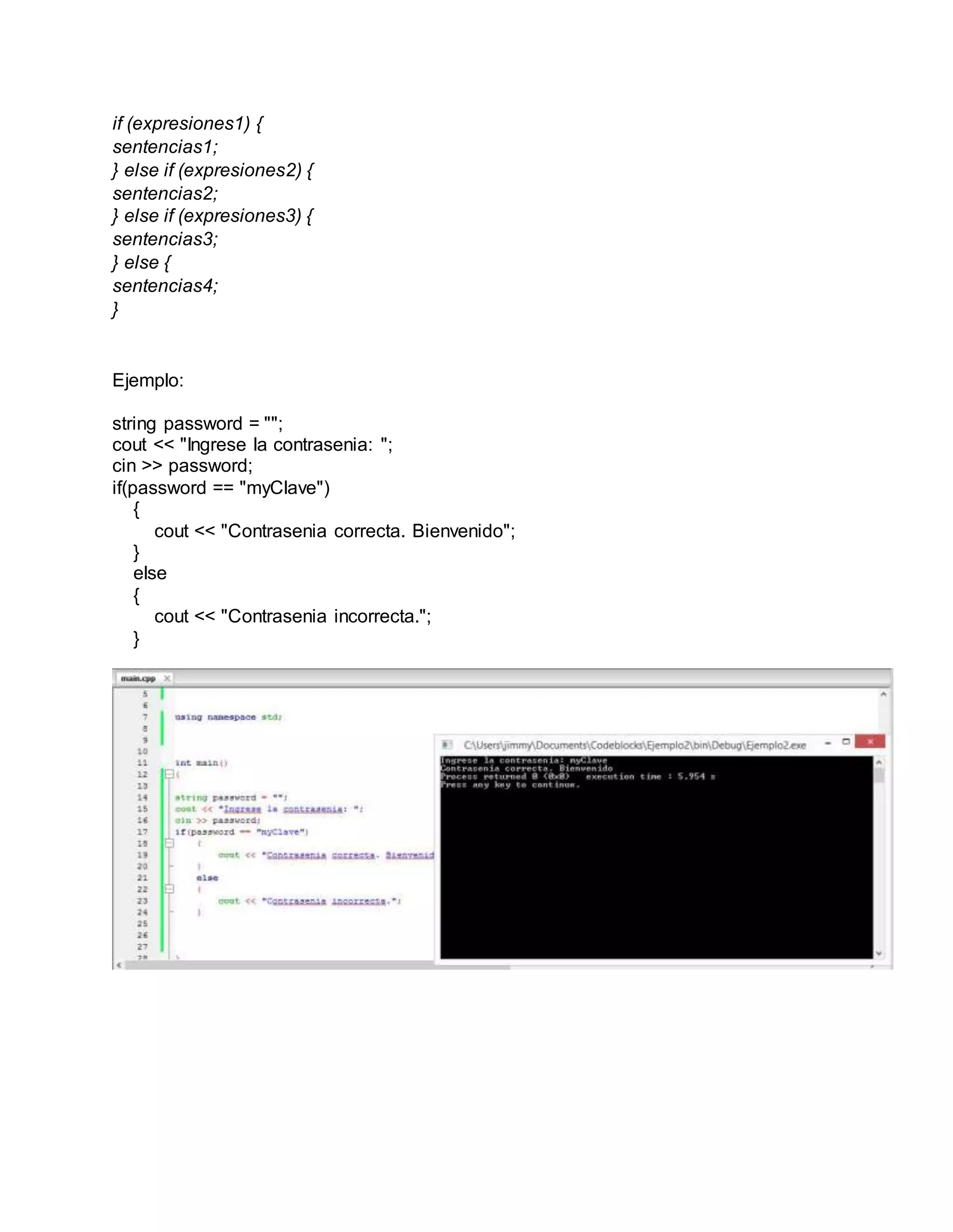 if (expresiones1) {
sentencias1;
} else if (expresiones2) {
sentencias2;
} else if (expresiones3) {
sentencias3;
} else {
sentencias4;
}
Ejemplo:
string password = "";
cout << "Ingrese la contrasenia: ";
cin >> password;
if(password == "myClave")
{
cout << "Contrasenia correcta. Bienvenido";
}
else
{
cout << "Contrasenia incorrecta.";
}
 
