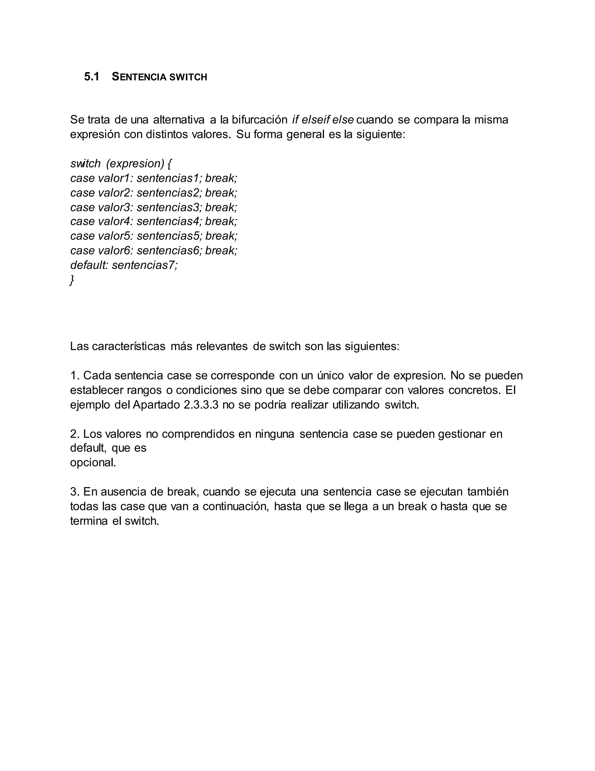 5.1 SENTENCIA SWITCH
Se trata de una alternativa a la bifurcación if elseif else cuando se compara la misma
expresión con distintos valores. Su forma general es la siguiente:
switch (expresion) {
case valor1: sentencias1; break;
case valor2: sentencias2; break;
case valor3: sentencias3; break;
case valor4: sentencias4; break;
case valor5: sentencias5; break;
case valor6: sentencias6; break;
default: sentencias7;
}
Las características más relevantes de switch son las siguientes:
1. Cada sentencia case se corresponde con un único valor de expresion. No se pueden
establecer rangos o condiciones sino que se debe comparar con valores concretos. El
ejemplo del Apartado 2.3.3.3 no se podría realizar utilizando switch.
2. Los valores no comprendidos en ninguna sentencia case se pueden gestionar en
default, que es
opcional.
3. En ausencia de break, cuando se ejecuta una sentencia case se ejecutan también
todas las case que van a continuación, hasta que se llega a un break o hasta que se
termina el switch.
 