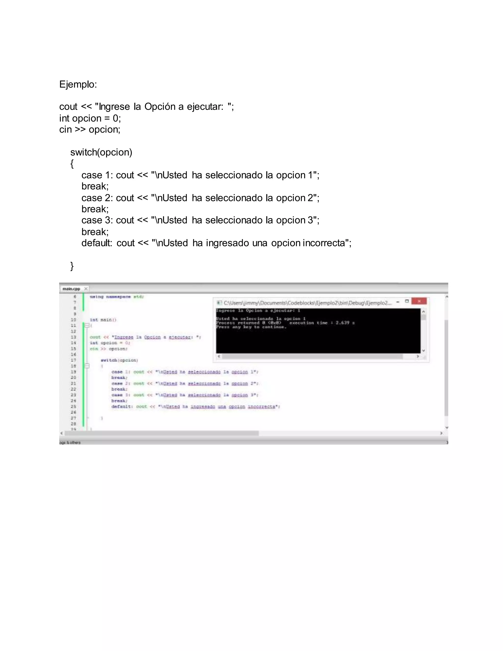 Ejemplo:
cout << "Ingrese la Opción a ejecutar: ";
int opcion = 0;
cin >> opcion;
switch(opcion)
{
case 1: cout << "nUsted ha seleccionado la opcion 1";
break;
case 2: cout << "nUsted ha seleccionado la opcion 2";
break;
case 3: cout << "nUsted ha seleccionado la opcion 3";
break;
default: cout << "nUsted ha ingresado una opcion incorrecta";
}
 