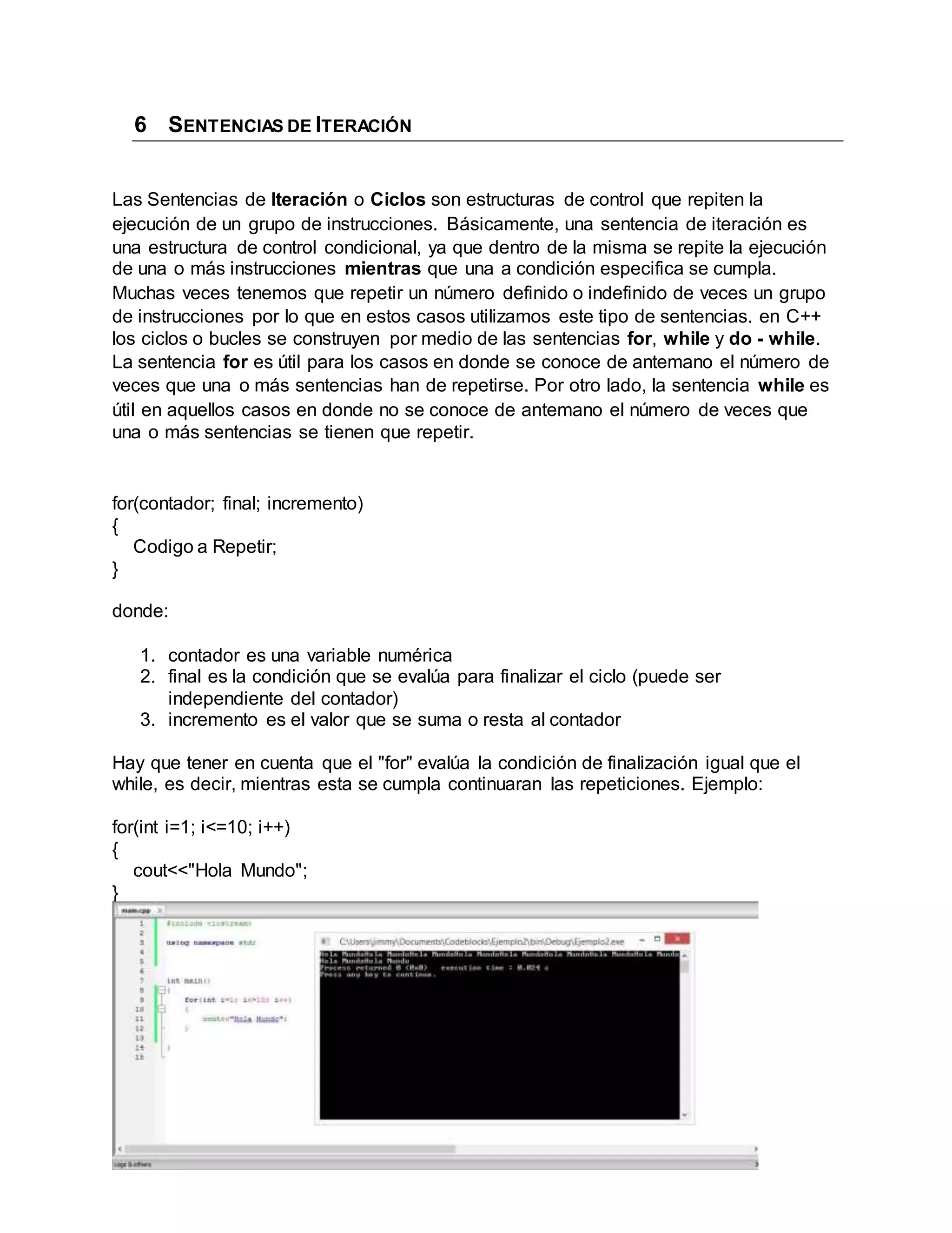 6 SENTENCIAS DE ITERACIÓN
Las Sentencias de Iteración o Ciclos son estructuras de control que repiten la
ejecución de un grupo de instrucciones. Básicamente, una sentencia de iteración es
una estructura de control condicional, ya que dentro de la misma se repite la ejecución
de una o más instrucciones mientras que una a condición especifica se cumpla.
Muchas veces tenemos que repetir un número definido o indefinido de veces un grupo
de instrucciones por lo que en estos casos utilizamos este tipo de sentencias. en C++
los ciclos o bucles se construyen por medio de las sentencias for, while y do - while.
La sentencia for es útil para los casos en donde se conoce de antemano el número de
veces que una o más sentencias han de repetirse. Por otro lado, la sentencia while es
útil en aquellos casos en donde no se conoce de antemano el número de veces que
una o más sentencias se tienen que repetir.
for(contador; final; incremento)
{
Codigo a Repetir;
}
donde:
1. contador es una variable numérica
2. final es la condición que se evalúa para finalizar el ciclo (puede ser
independiente del contador)
3. incremento es el valor que se suma o resta al contador
Hay que tener en cuenta que el "for" evalúa la condición de finalización igual que el
while, es decir, mientras esta se cumpla continuaran las repeticiones. Ejemplo:
for(int i=1; i<=10; i++)
{
cout<<"Hola Mundo";
}
 