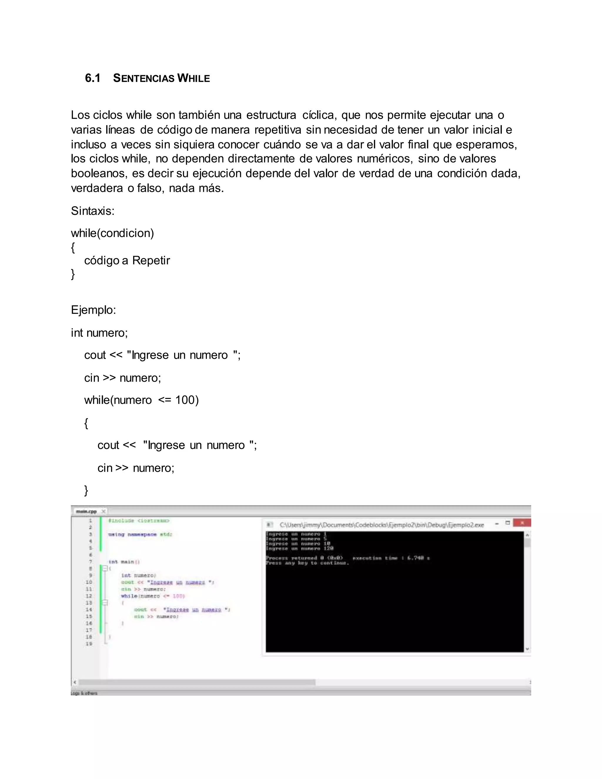 6.1 SENTENCIAS WHILE
Los ciclos while son también una estructura cíclica, que nos permite ejecutar una o
varias líneas de código de manera repetitiva sin necesidad de tener un valor inicial e
incluso a veces sin siquiera conocer cuándo se va a dar el valor final que esperamos,
los ciclos while, no dependen directamente de valores numéricos, sino de valores
booleanos, es decir su ejecución depende del valor de verdad de una condición dada,
verdadera o falso, nada más.
Sintaxis:
while(condicion)
{
código a Repetir
}
Ejemplo:
int numero;
cout << "Ingrese un numero ";
cin >> numero;
while(numero <= 100)
{
cout << "Ingrese un numero ";
cin >> numero;
}
 