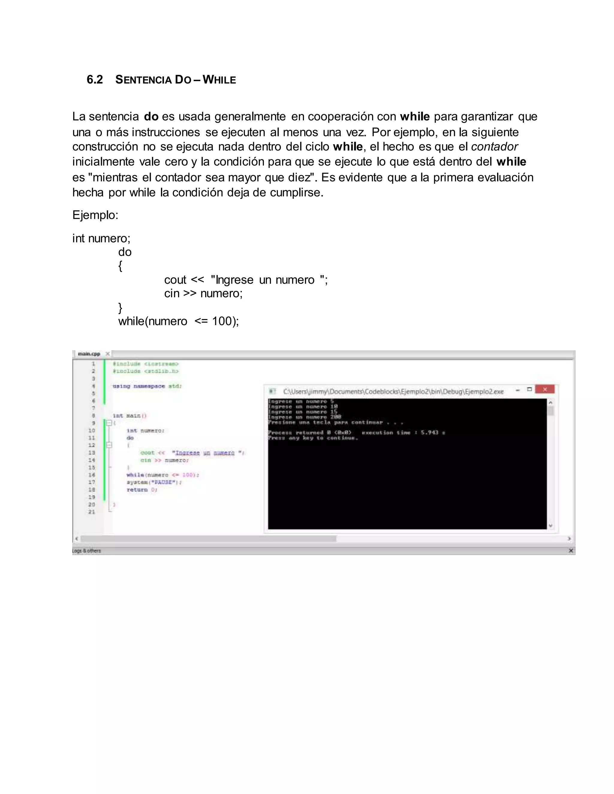 6.2 SENTENCIA DO – WHILE
La sentencia do es usada generalmente en cooperación con while para garantizar que
una o más instrucciones se ejecuten al menos una vez. Por ejemplo, en la siguiente
construcción no se ejecuta nada dentro del ciclo while, el hecho es que el contador
inicialmente vale cero y la condición para que se ejecute lo que está dentro del while
es "mientras el contador sea mayor que diez". Es evidente que a la primera evaluación
hecha por while la condición deja de cumplirse.
Ejemplo:
int numero;
do
{
cout << "Ingrese un numero ";
cin >> numero;
}
while(numero <= 100);
 
