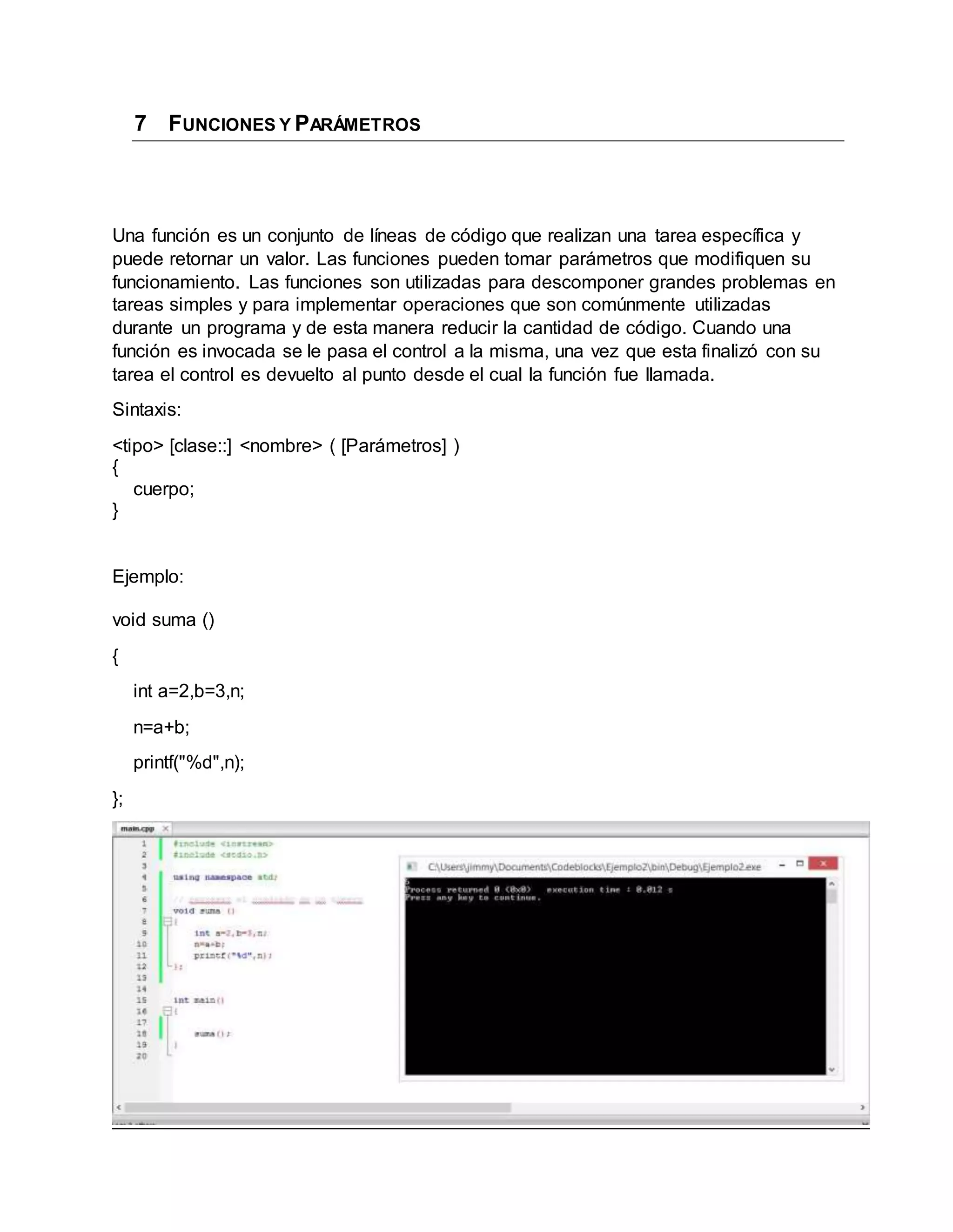 7 FUNCIONES Y PARÁMETROS
Una función es un conjunto de líneas de código que realizan una tarea específica y
puede retornar un valor. Las funciones pueden tomar parámetros que modifiquen su
funcionamiento. Las funciones son utilizadas para descomponer grandes problemas en
tareas simples y para implementar operaciones que son comúnmente utilizadas
durante un programa y de esta manera reducir la cantidad de código. Cuando una
función es invocada se le pasa el control a la misma, una vez que esta finalizó con su
tarea el control es devuelto al punto desde el cual la función fue llamada.
Sintaxis:
<tipo> [clase::] <nombre> ( [Parámetros] )
{
cuerpo;
}
Ejemplo:
void suma ()
{
int a=2,b=3,n;
n=a+b;
printf("%d",n);
};
 
