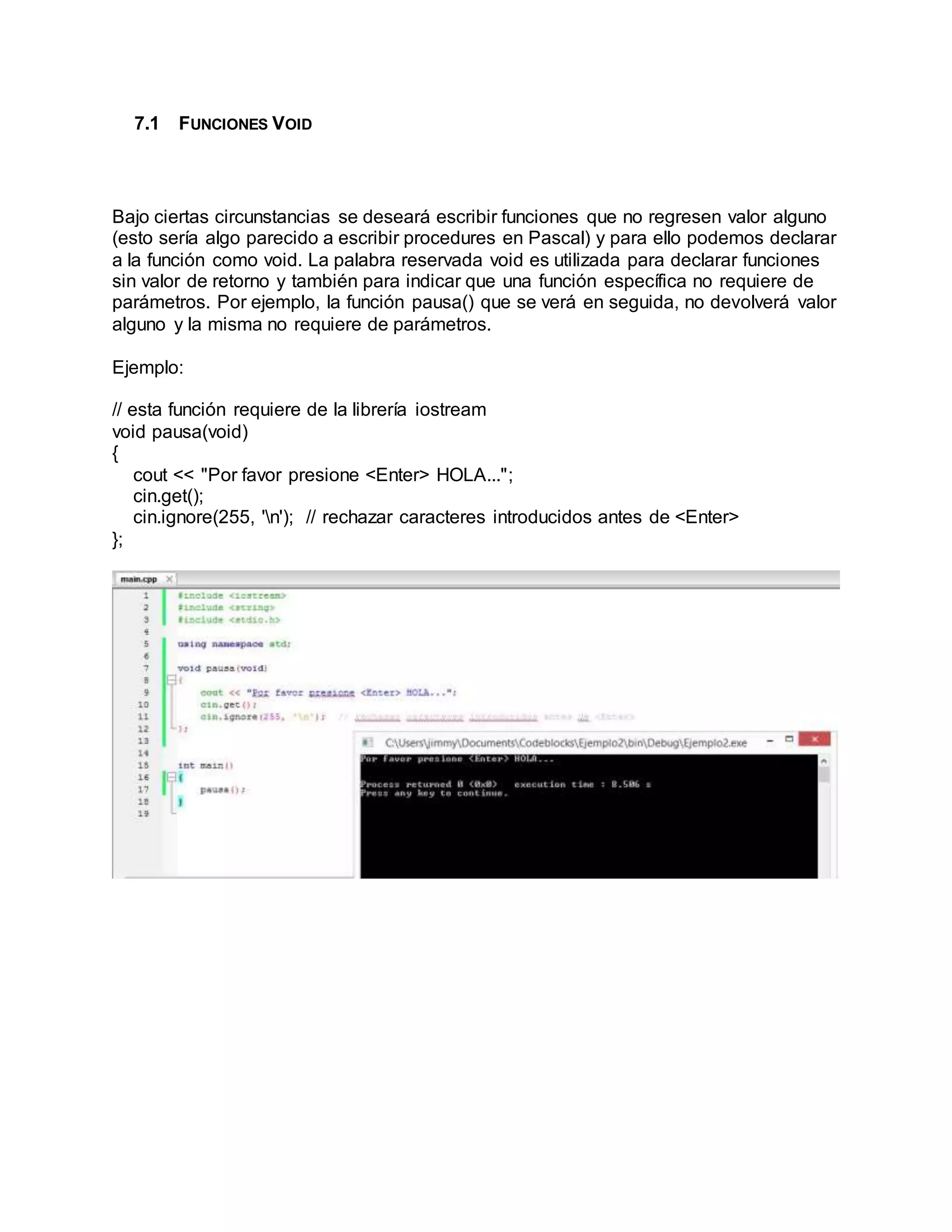 7.1 FUNCIONES VOID
Bajo ciertas circunstancias se deseará escribir funciones que no regresen valor alguno
(esto sería algo parecido a escribir procedures en Pascal) y para ello podemos declarar
a la función como void. La palabra reservada void es utilizada para declarar funciones
sin valor de retorno y también para indicar que una función específica no requiere de
parámetros. Por ejemplo, la función pausa() que se verá en seguida, no devolverá valor
alguno y la misma no requiere de parámetros.
Ejemplo:
// esta función requiere de la librería iostream
void pausa(void)
{
cout << "Por favor presione <Enter> HOLA...";
cin.get();
cin.ignore(255, 'n'); // rechazar caracteres introducidos antes de <Enter>
};
 