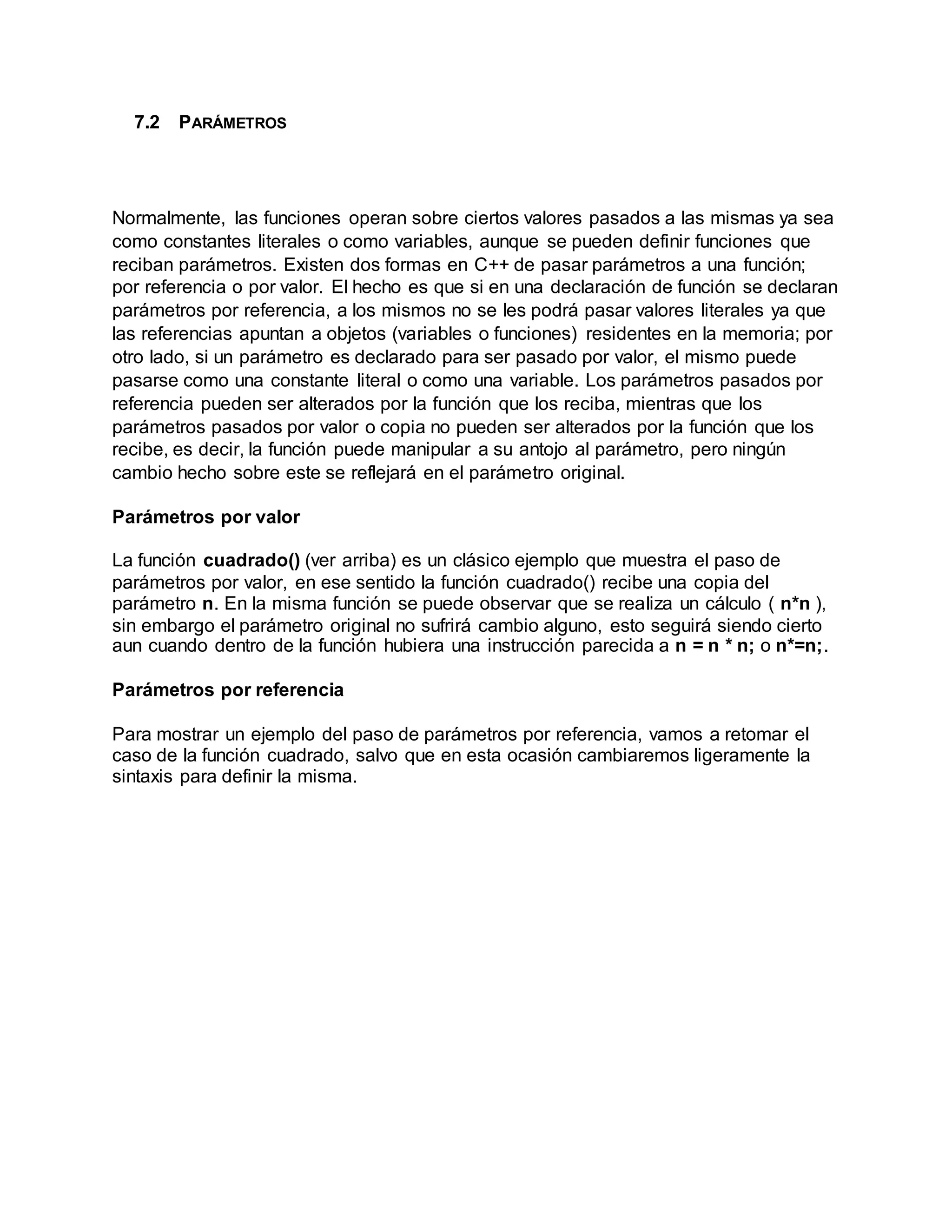 7.2 PARÁMETROS
Normalmente, las funciones operan sobre ciertos valores pasados a las mismas ya sea
como constantes literales o como variables, aunque se pueden definir funciones que
reciban parámetros. Existen dos formas en C++ de pasar parámetros a una función;
por referencia o por valor. El hecho es que si en una declaración de función se declaran
parámetros por referencia, a los mismos no se les podrá pasar valores literales ya que
las referencias apuntan a objetos (variables o funciones) residentes en la memoria; por
otro lado, si un parámetro es declarado para ser pasado por valor, el mismo puede
pasarse como una constante literal o como una variable. Los parámetros pasados por
referencia pueden ser alterados por la función que los reciba, mientras que los
parámetros pasados por valor o copia no pueden ser alterados por la función que los
recibe, es decir, la función puede manipular a su antojo al parámetro, pero ningún
cambio hecho sobre este se reflejará en el parámetro original.
Parámetros por valor
La función cuadrado() (ver arriba) es un clásico ejemplo que muestra el paso de
parámetros por valor, en ese sentido la función cuadrado() recibe una copia del
parámetro n. En la misma función se puede observar que se realiza un cálculo ( n*n ),
sin embargo el parámetro original no sufrirá cambio alguno, esto seguirá siendo cierto
aun cuando dentro de la función hubiera una instrucción parecida a n = n * n; o n*=n;.
Parámetros por referencia
Para mostrar un ejemplo del paso de parámetros por referencia, vamos a retomar el
caso de la función cuadrado, salvo que en esta ocasión cambiaremos ligeramente la
sintaxis para definir la misma.
 