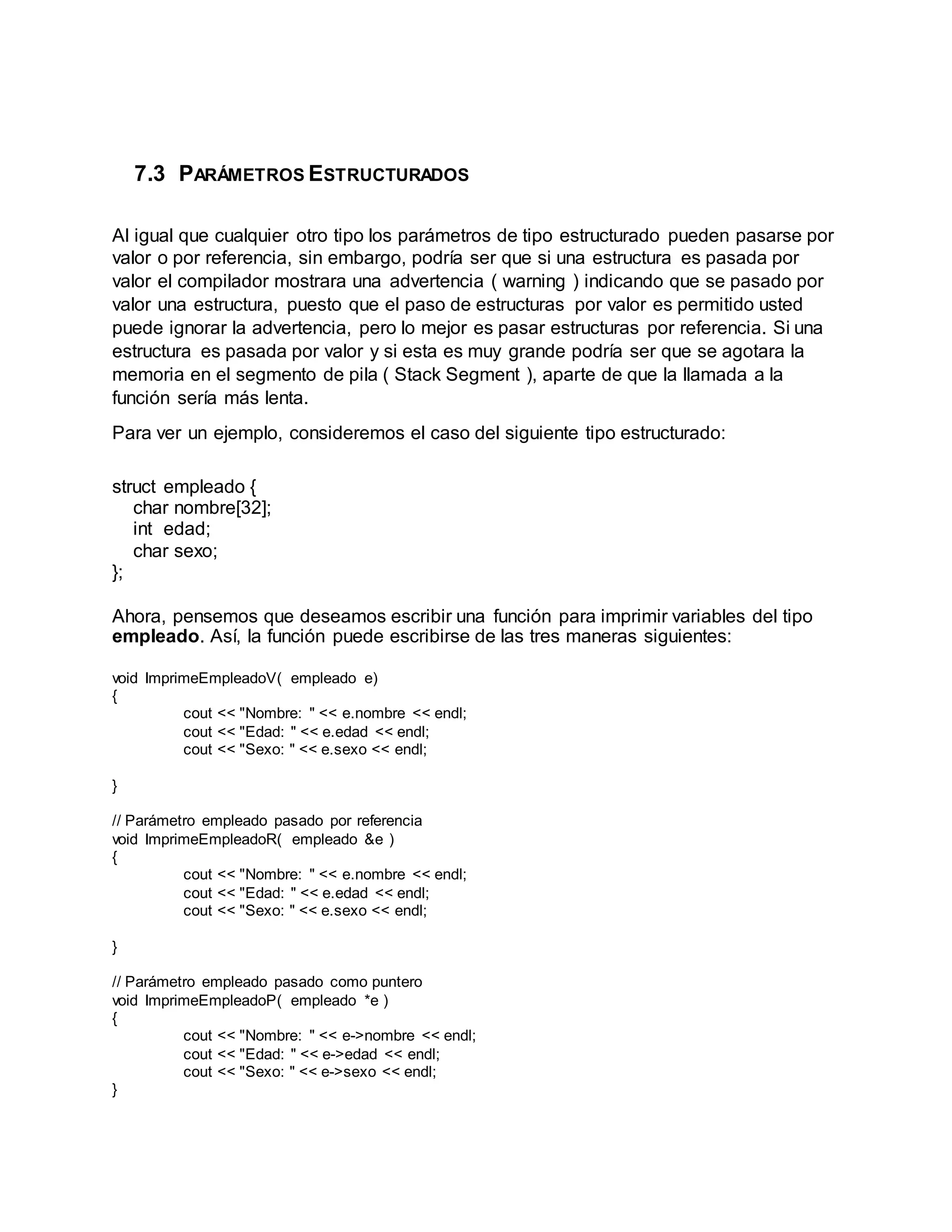 7.3 PARÁMETROS ESTRUCTURADOS
Al igual que cualquier otro tipo los parámetros de tipo estructurado pueden pasarse por
valor o por referencia, sin embargo, podría ser que si una estructura es pasada por
valor el compilador mostrara una advertencia ( warning ) indicando que se pasado por
valor una estructura, puesto que el paso de estructuras por valor es permitido usted
puede ignorar la advertencia, pero lo mejor es pasar estructuras por referencia. Si una
estructura es pasada por valor y si esta es muy grande podría ser que se agotara la
memoria en el segmento de pila ( Stack Segment ), aparte de que la llamada a la
función sería más lenta.
Para ver un ejemplo, consideremos el caso del siguiente tipo estructurado:
struct empleado {
char nombre[32];
int edad;
char sexo;
};
Ahora, pensemos que deseamos escribir una función para imprimir variables del tipo
empleado. Así, la función puede escribirse de las tres maneras siguientes:
void ImprimeEmpleadoV( empleado e)
{
cout << "Nombre: " << e.nombre << endl;
cout << "Edad: " << e.edad << endl;
cout << "Sexo: " << e.sexo << endl;
}
// Parámetro empleado pasado por referencia
void ImprimeEmpleadoR( empleado &e )
{
cout << "Nombre: " << e.nombre << endl;
cout << "Edad: " << e.edad << endl;
cout << "Sexo: " << e.sexo << endl;
}
// Parámetro empleado pasado como puntero
void ImprimeEmpleadoP( empleado *e )
{
cout << "Nombre: " << e->nombre << endl;
cout << "Edad: " << e->edad << endl;
cout << "Sexo: " << e->sexo << endl;
}
 