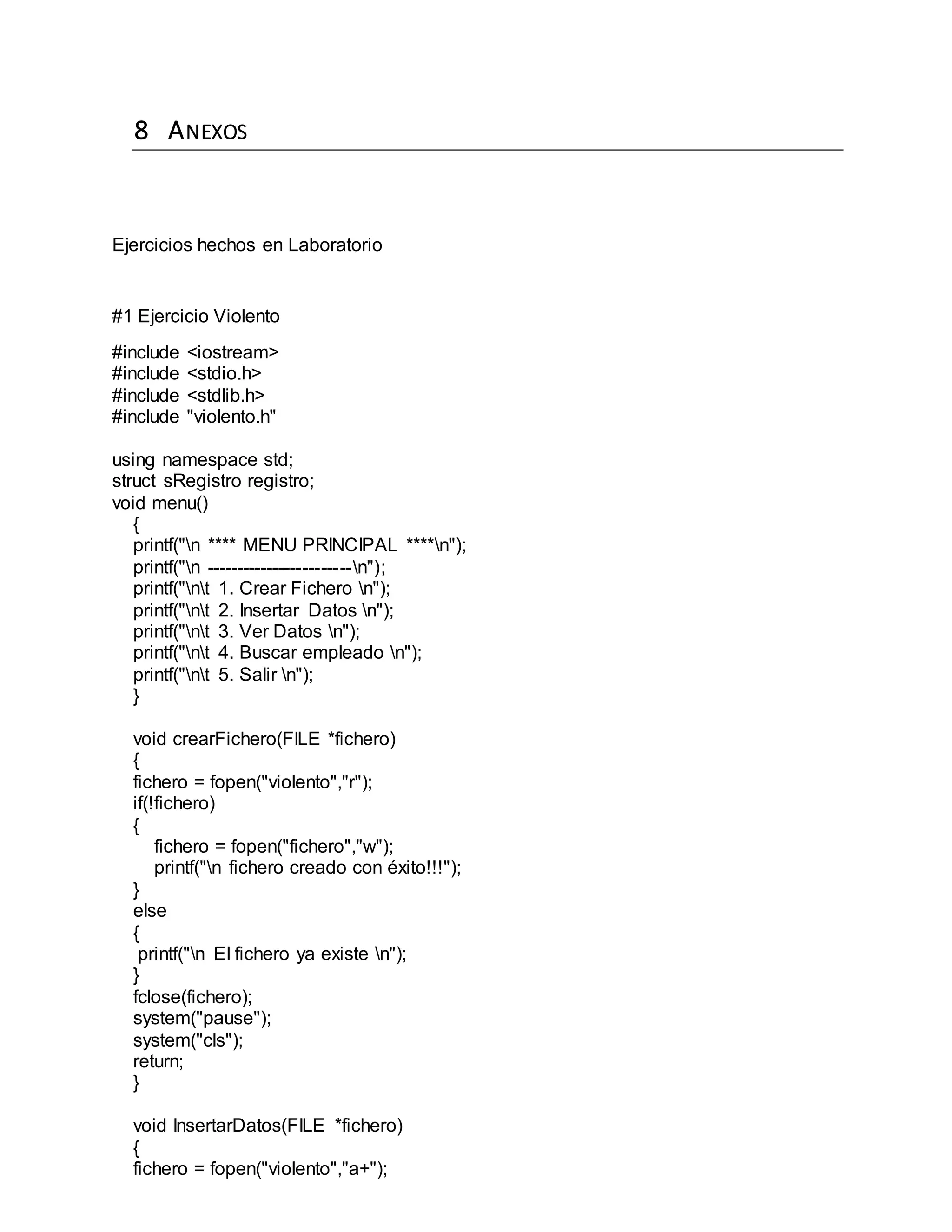 8 ANEXOS
Ejercicios hechos en Laboratorio
#1 Ejercicio Violento
#include <iostream>
#include <stdio.h>
#include <stdlib.h>
#include "violento.h"
using namespace std;
struct sRegistro registro;
void menu()
{
printf("n **** MENU PRINCIPAL ****n");
printf("n ------------------------n");
printf("nt 1. Crear Fichero n");
printf("nt 2. Insertar Datos n");
printf("nt 3. Ver Datos n");
printf("nt 4. Buscar empleado n");
printf("nt 5. Salir n");
}
void crearFichero(FILE *fichero)
{
fichero = fopen("violento","r");
if(!fichero)
{
fichero = fopen("fichero","w");
printf("n fichero creado con éxito!!!");
}
else
{
printf("n El fichero ya existe n");
}
fclose(fichero);
system("pause");
system("cls");
return;
}
void InsertarDatos(FILE *fichero)
{
fichero = fopen("violento","a+");
 