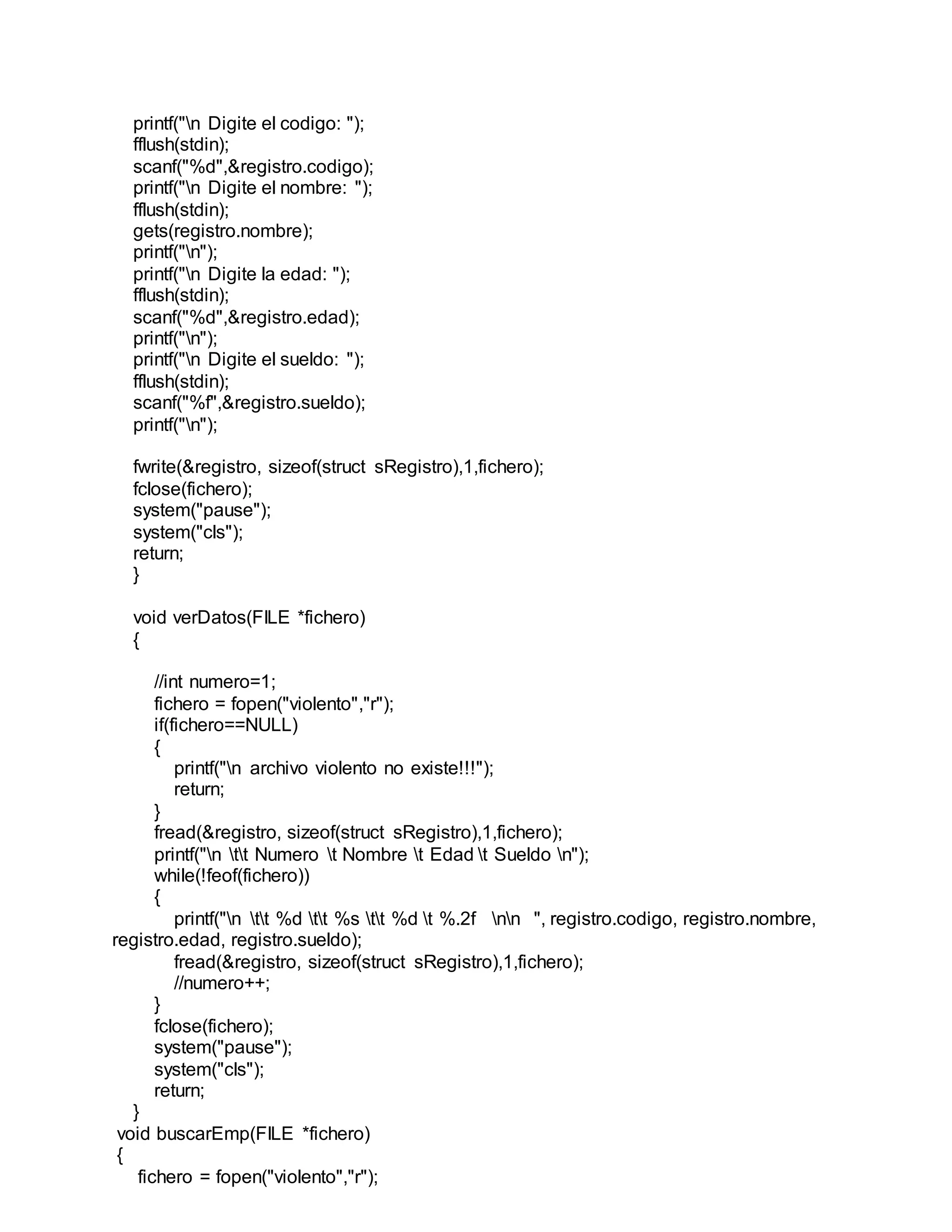 printf("n Digite el codigo: ");
fflush(stdin);
scanf("%d",&registro.codigo);
printf("n Digite el nombre: ");
fflush(stdin);
gets(registro.nombre);
printf("n");
printf("n Digite la edad: ");
fflush(stdin);
scanf("%d",&registro.edad);
printf("n");
printf("n Digite el sueldo: ");
fflush(stdin);
scanf("%f",&registro.sueldo);
printf("n");
fwrite(&registro, sizeof(struct sRegistro),1,fichero);
fclose(fichero);
system("pause");
system("cls");
return;
}
void verDatos(FILE *fichero)
{
//int numero=1;
fichero = fopen("violento","r");
if(fichero==NULL)
{
printf("n archivo violento no existe!!!");
return;
}
fread(&registro, sizeof(struct sRegistro),1,fichero);
printf("n tt Numero t Nombre t Edad t Sueldo n");
while(!feof(fichero))
{
printf("n tt %d tt %s tt %d t %.2f nn ", registro.codigo, registro.nombre,
registro.edad, registro.sueldo);
fread(&registro, sizeof(struct sRegistro),1,fichero);
//numero++;
}
fclose(fichero);
system("pause");
system("cls");
return;
}
void buscarEmp(FILE *fichero)
{
fichero = fopen("violento","r");
 