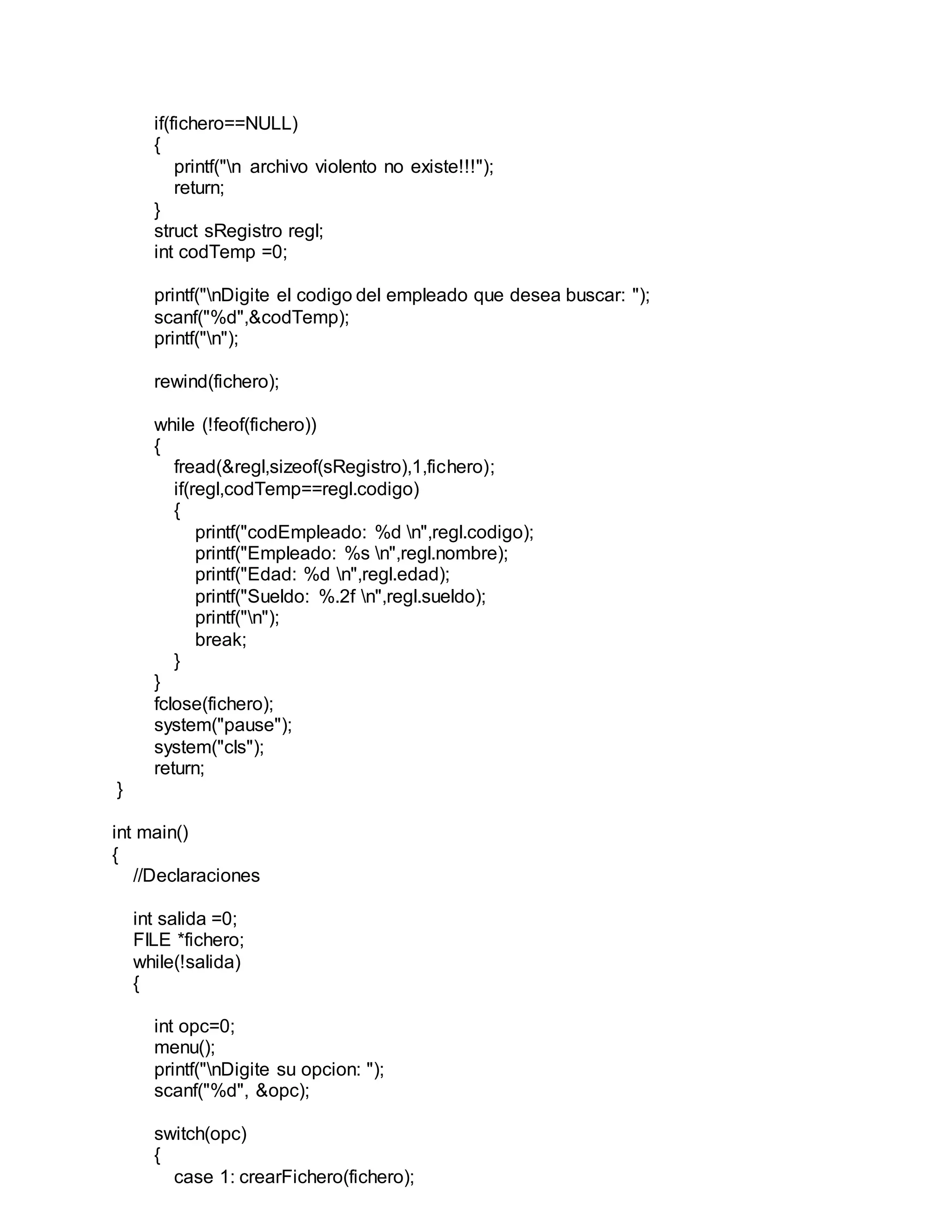 if(fichero==NULL)
{
printf("n archivo violento no existe!!!");
return;
}
struct sRegistro regl;
int codTemp =0;
printf("nDigite el codigo del empleado que desea buscar: ");
scanf("%d",&codTemp);
printf("n");
rewind(fichero);
while (!feof(fichero))
{
fread(&regl,sizeof(sRegistro),1,fichero);
if(regl,codTemp==regl.codigo)
{
printf("codEmpleado: %d n",regl.codigo);
printf("Empleado: %s n",regl.nombre);
printf("Edad: %d n",regl.edad);
printf("Sueldo: %.2f n",regl.sueldo);
printf("n");
break;
}
}
fclose(fichero);
system("pause");
system("cls");
return;
}
int main()
{
//Declaraciones
int salida =0;
FILE *fichero;
while(!salida)
{
int opc=0;
menu();
printf("nDigite su opcion: ");
scanf("%d", &opc);
switch(opc)
{
case 1: crearFichero(fichero);
 