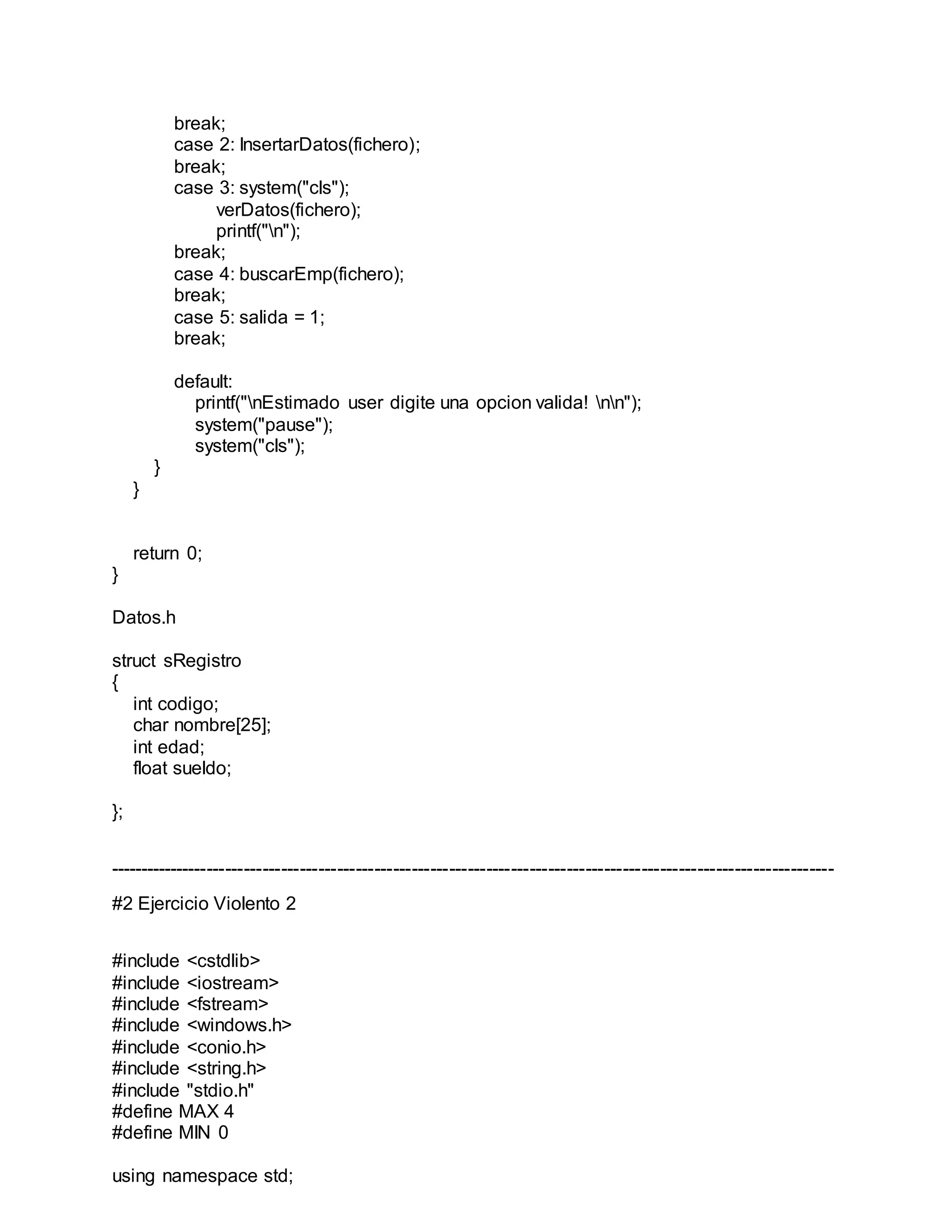 break;
case 2: InsertarDatos(fichero);
break;
case 3: system("cls");
verDatos(fichero);
printf("n");
break;
case 4: buscarEmp(fichero);
break;
case 5: salida = 1;
break;
default:
printf("nEstimado user digite una opcion valida! nn");
system("pause");
system("cls");
}
}
return 0;
}
Datos.h
struct sRegistro
{
int codigo;
char nombre[25];
int edad;
float sueldo;
};
---------------------------------------------------------------------------------------------------------------------
#2 Ejercicio Violento 2
#include <cstdlib>
#include <iostream>
#include <fstream>
#include <windows.h>
#include <conio.h>
#include <string.h>
#include "stdio.h"
#define MAX 4
#define MIN 0
using namespace std;
 