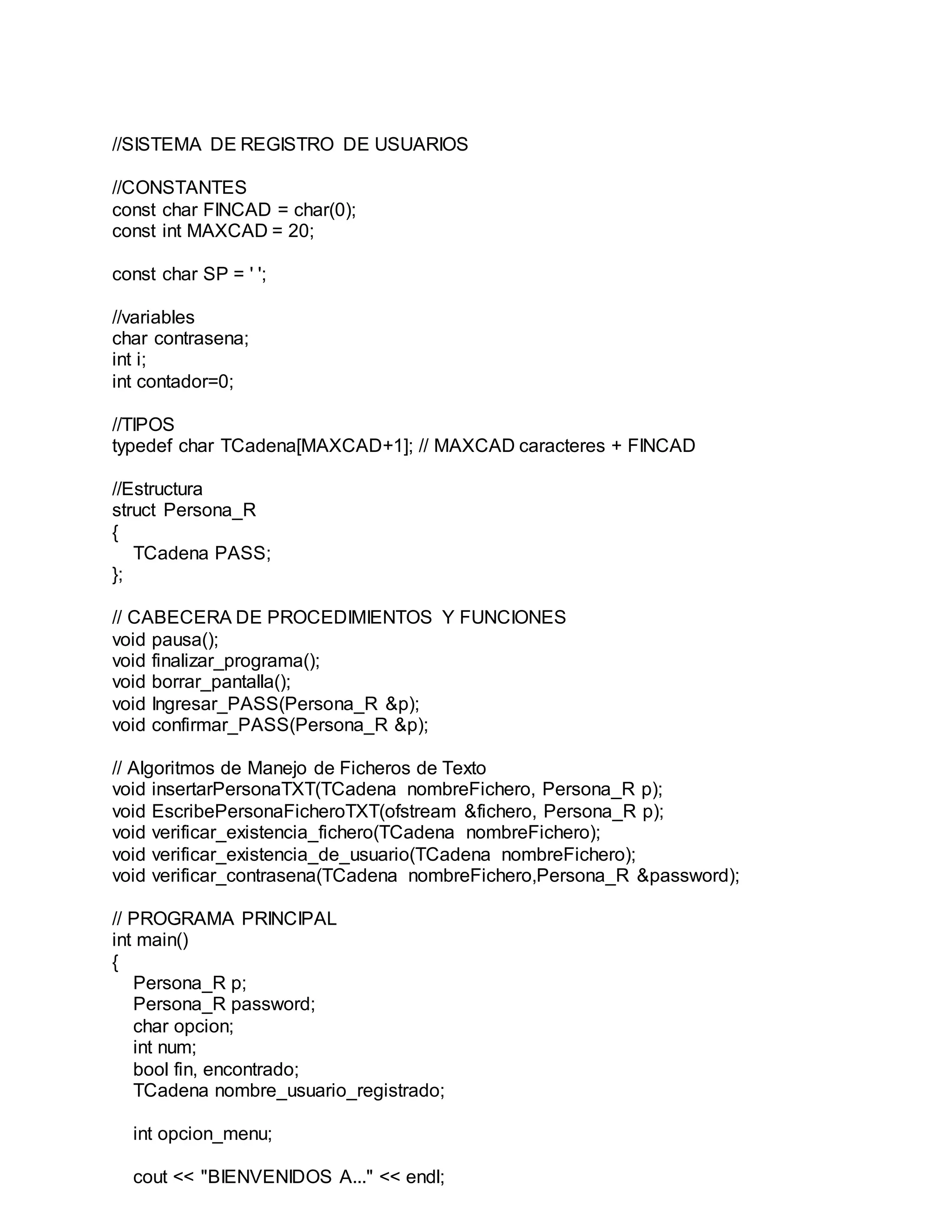 //SISTEMA DE REGISTRO DE USUARIOS
//CONSTANTES
const char FINCAD = char(0);
const int MAXCAD = 20;
const char SP = ' ';
//variables
char contrasena;
int i;
int contador=0;
//TIPOS
typedef char TCadena[MAXCAD+1]; // MAXCAD caracteres + FINCAD
//Estructura
struct Persona_R
{
TCadena PASS;
};
// CABECERA DE PROCEDIMIENTOS Y FUNCIONES
void pausa();
void finalizar_programa();
void borrar_pantalla();
void Ingresar_PASS(Persona_R &p);
void confirmar_PASS(Persona_R &p);
// Algoritmos de Manejo de Ficheros de Texto
void insertarPersonaTXT(TCadena nombreFichero, Persona_R p);
void EscribePersonaFicheroTXT(ofstream &fichero, Persona_R p);
void verificar_existencia_fichero(TCadena nombreFichero);
void verificar_existencia_de_usuario(TCadena nombreFichero);
void verificar_contrasena(TCadena nombreFichero,Persona_R &password);
// PROGRAMA PRINCIPAL
int main()
{
Persona_R p;
Persona_R password;
char opcion;
int num;
bool fin, encontrado;
TCadena nombre_usuario_registrado;
int opcion_menu;
cout << "BIENVENIDOS A..." << endl;
 