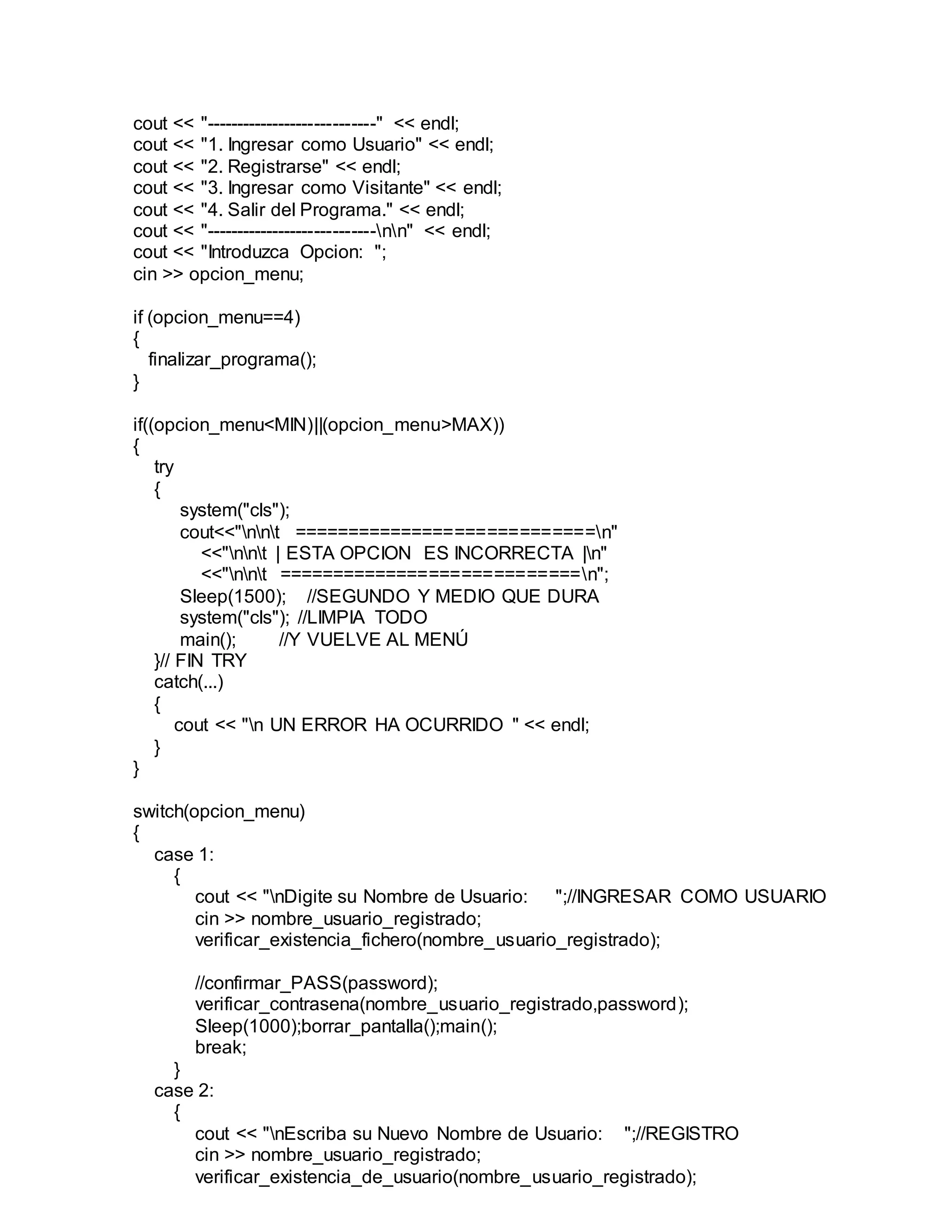 cout << "----------------------------" << endl;
cout << "1. Ingresar como Usuario" << endl;
cout << "2. Registrarse" << endl;
cout << "3. Ingresar como Visitante" << endl;
cout << "4. Salir del Programa." << endl;
cout << "----------------------------nn" << endl;
cout << "Introduzca Opcion: ";
cin >> opcion_menu;
if (opcion_menu==4)
{
finalizar_programa();
}
if((opcion_menu<MIN)||(opcion_menu>MAX))
{
try
{
system("cls");
cout<<"nnt ============================n"
<<"nnt | ESTA OPCION ES INCORRECTA |n"
<<"nnt ============================n";
Sleep(1500); //SEGUNDO Y MEDIO QUE DURA
system("cls"); //LIMPIA TODO
main(); //Y VUELVE AL MENÚ
}// FIN TRY
catch(...)
{
cout << "n UN ERROR HA OCURRIDO " << endl;
}
}
switch(opcion_menu)
{
case 1:
{
cout << "nDigite su Nombre de Usuario: ";//INGRESAR COMO USUARIO
cin >> nombre_usuario_registrado;
verificar_existencia_fichero(nombre_usuario_registrado);
//confirmar_PASS(password);
verificar_contrasena(nombre_usuario_registrado,password);
Sleep(1000);borrar_pantalla();main();
break;
}
case 2:
{
cout << "nEscriba su Nuevo Nombre de Usuario: ";//REGISTRO
cin >> nombre_usuario_registrado;
verificar_existencia_de_usuario(nombre_usuario_registrado);
 