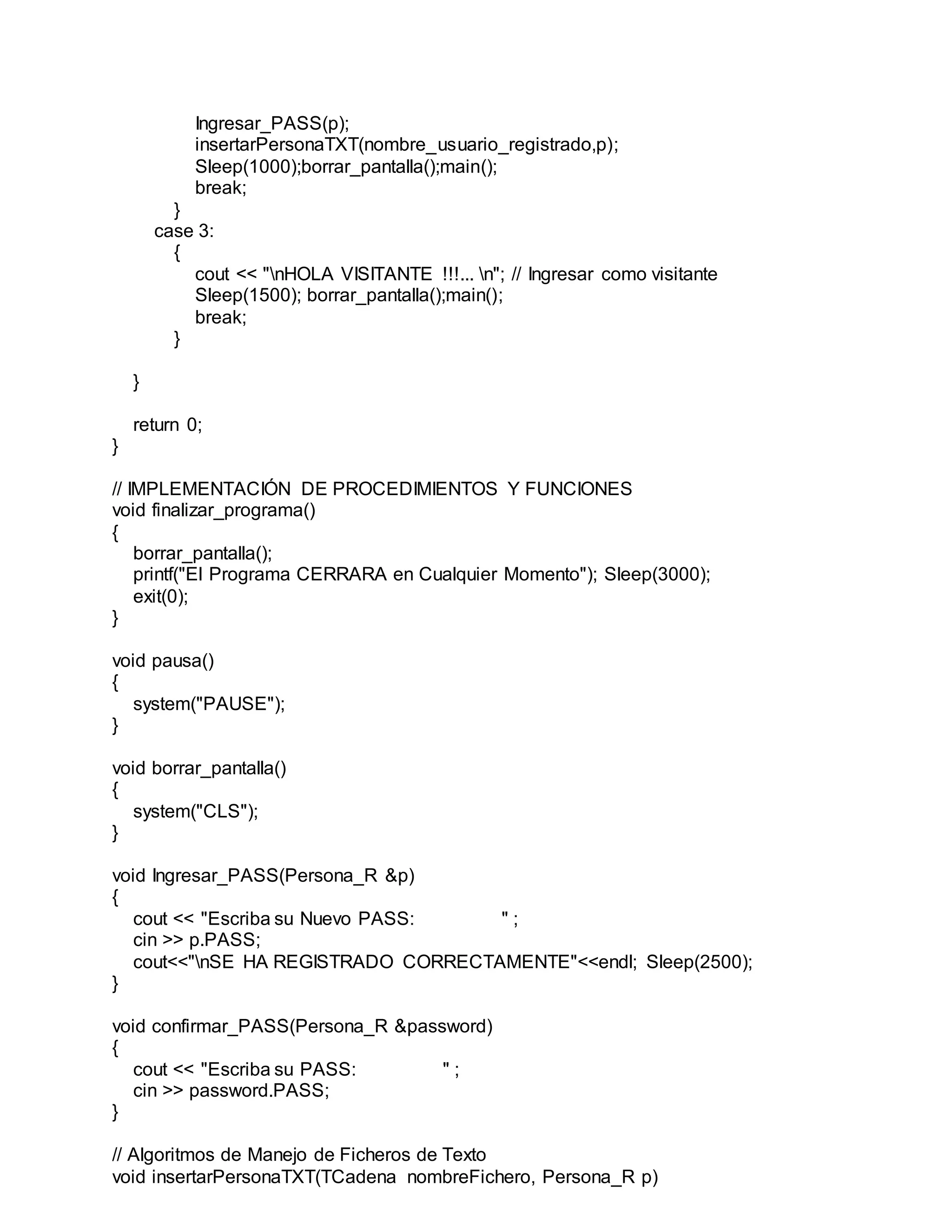 Ingresar_PASS(p);
insertarPersonaTXT(nombre_usuario_registrado,p);
Sleep(1000);borrar_pantalla();main();
break;
}
case 3:
{
cout << "nHOLA VISITANTE !!!... n"; // Ingresar como visitante
Sleep(1500); borrar_pantalla();main();
break;
}
}
return 0;
}
// IMPLEMENTACIÓN DE PROCEDIMIENTOS Y FUNCIONES
void finalizar_programa()
{
borrar_pantalla();
printf("El Programa CERRARA en Cualquier Momento"); Sleep(3000);
exit(0);
}
void pausa()
{
system("PAUSE");
}
void borrar_pantalla()
{
system("CLS");
}
void Ingresar_PASS(Persona_R &p)
{
cout << "Escriba su Nuevo PASS: " ;
cin >> p.PASS;
cout<<"nSE HA REGISTRADO CORRECTAMENTE"<<endl; Sleep(2500);
}
void confirmar_PASS(Persona_R &password)
{
cout << "Escriba su PASS: " ;
cin >> password.PASS;
}
// Algoritmos de Manejo de Ficheros de Texto
void insertarPersonaTXT(TCadena nombreFichero, Persona_R p)
 