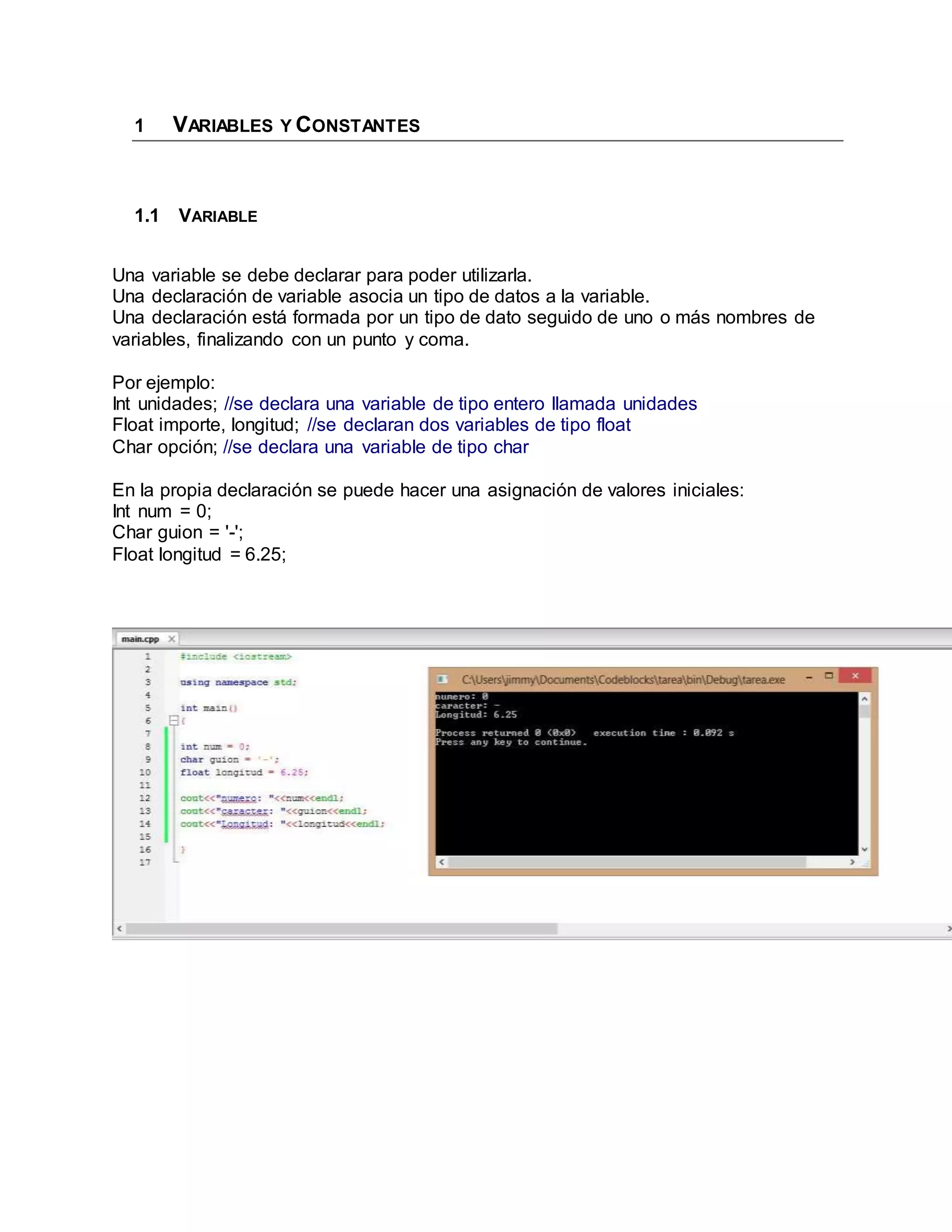 1 VARIABLES Y CONSTANTES
1.1 VARIABLE
Una variable se debe declarar para poder utilizarla.
Una declaración de variable asocia un tipo de datos a la variable.
Una declaración está formada por un tipo de dato seguido de uno o más nombres de
variables, finalizando con un punto y coma.
Por ejemplo:
Int unidades; //se declara una variable de tipo entero llamada unidades
Float importe, longitud; //se declaran dos variables de tipo float
Char opción; //se declara una variable de tipo char
En la propia declaración se puede hacer una asignación de valores iniciales:
Int num = 0;
Char guion = '-';
Float longitud = 6.25;
 