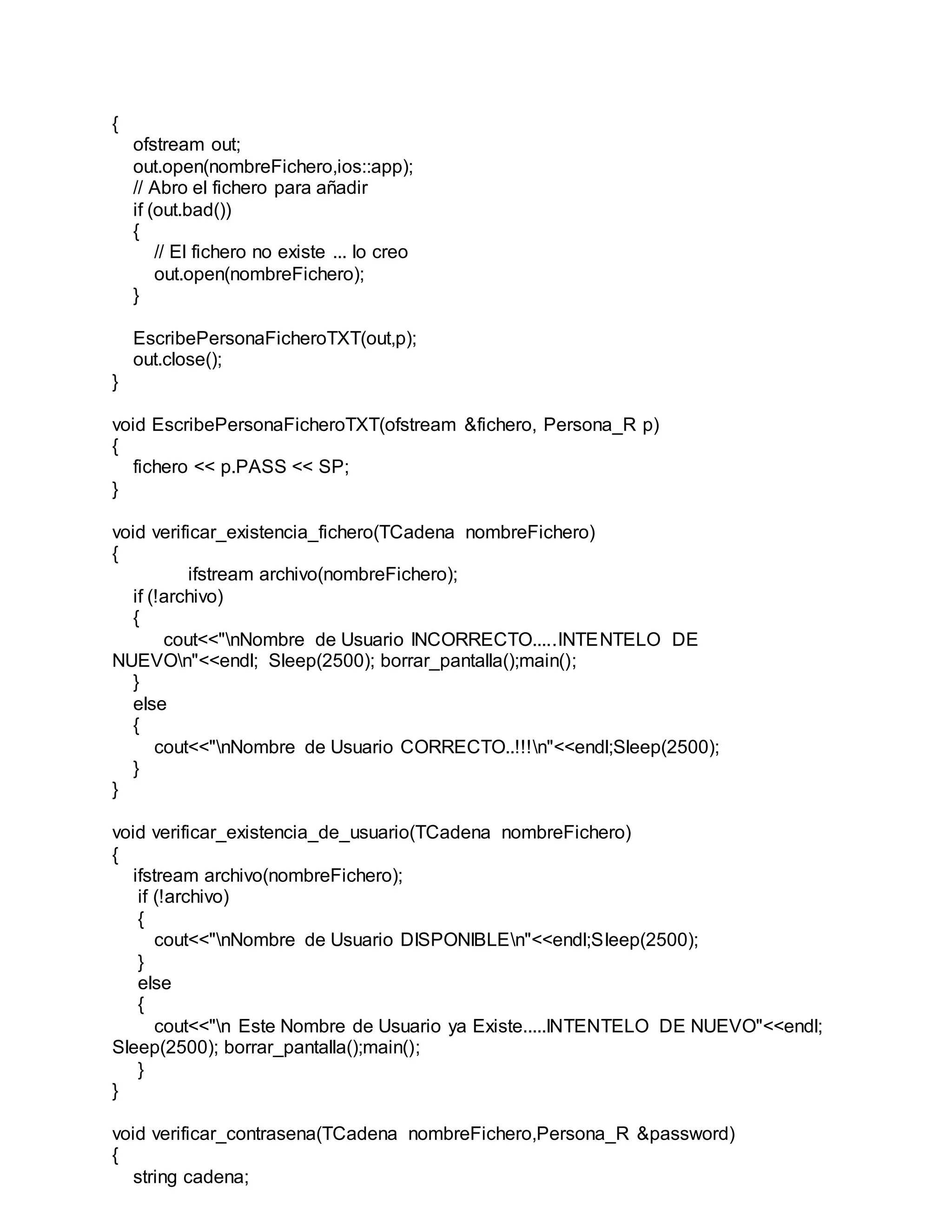 {
ofstream out;
out.open(nombreFichero,ios::app);
// Abro el fichero para añadir
if (out.bad())
{
// El fichero no existe ... lo creo
out.open(nombreFichero);
}
EscribePersonaFicheroTXT(out,p);
out.close();
}
void EscribePersonaFicheroTXT(ofstream &fichero, Persona_R p)
{
fichero << p.PASS << SP;
}
void verificar_existencia_fichero(TCadena nombreFichero)
{
ifstream archivo(nombreFichero);
if (!archivo)
{
cout<<"nNombre de Usuario INCORRECTO.....INTENTELO DE
NUEVOn"<<endl; Sleep(2500); borrar_pantalla();main();
}
else
{
cout<<"nNombre de Usuario CORRECTO..!!!n"<<endl;Sleep(2500);
}
}
void verificar_existencia_de_usuario(TCadena nombreFichero)
{
ifstream archivo(nombreFichero);
if (!archivo)
{
cout<<"nNombre de Usuario DISPONIBLEn"<<endl;Sleep(2500);
}
else
{
cout<<"n Este Nombre de Usuario ya Existe.....INTENTELO DE NUEVO"<<endl;
Sleep(2500); borrar_pantalla();main();
}
}
void verificar_contrasena(TCadena nombreFichero,Persona_R &password)
{
string cadena;
 