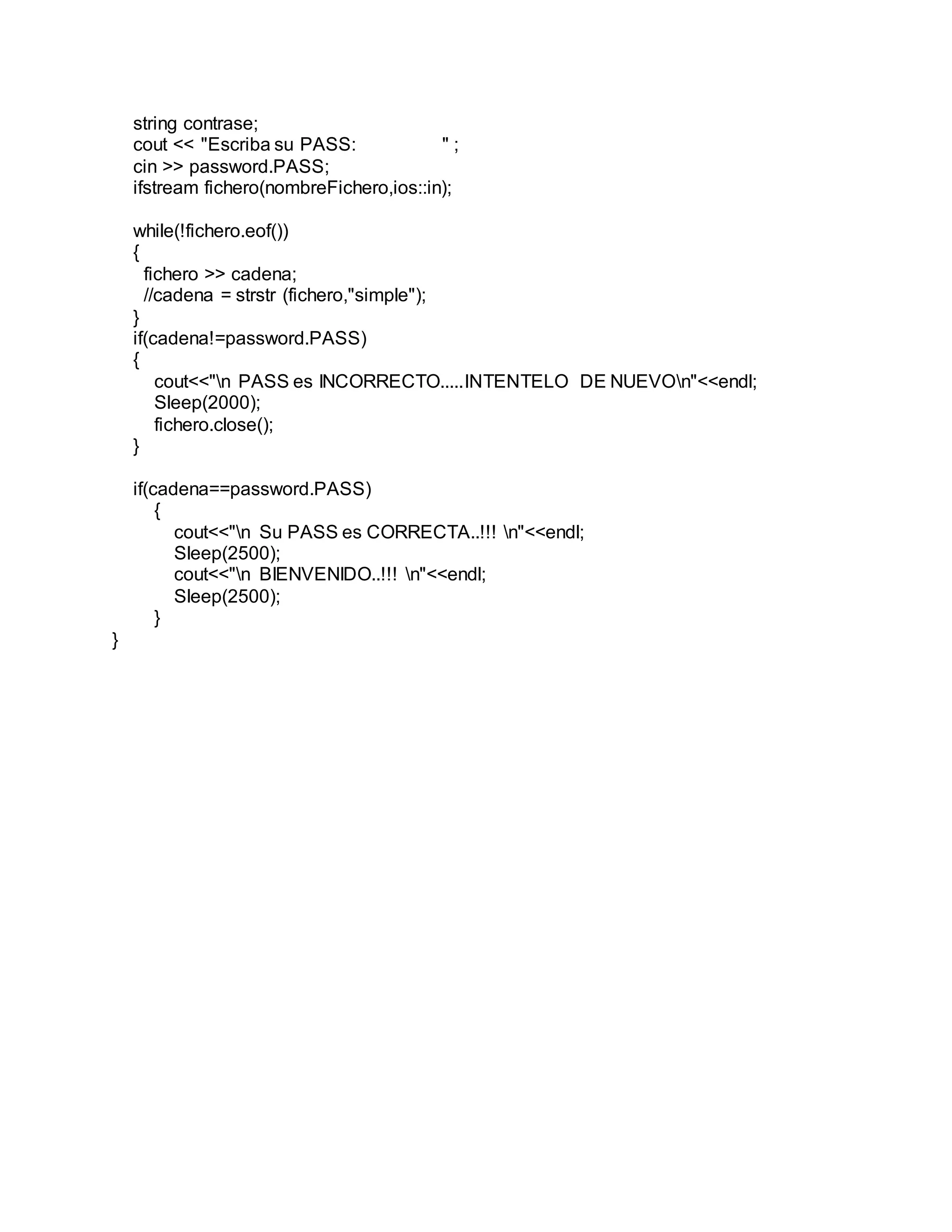 string contrase;
cout << "Escriba su PASS: " ;
cin >> password.PASS;
ifstream fichero(nombreFichero,ios::in);
while(!fichero.eof())
{
fichero >> cadena;
//cadena = strstr (fichero,"simple");
}
if(cadena!=password.PASS)
{
cout<<"n PASS es INCORRECTO.....INTENTELO DE NUEVOn"<<endl;
Sleep(2000);
fichero.close();
}
if(cadena==password.PASS)
{
cout<<"n Su PASS es CORRECTA..!!! n"<<endl;
Sleep(2500);
cout<<"n BIENVENIDO..!!! n"<<endl;
Sleep(2500);
}
}
 