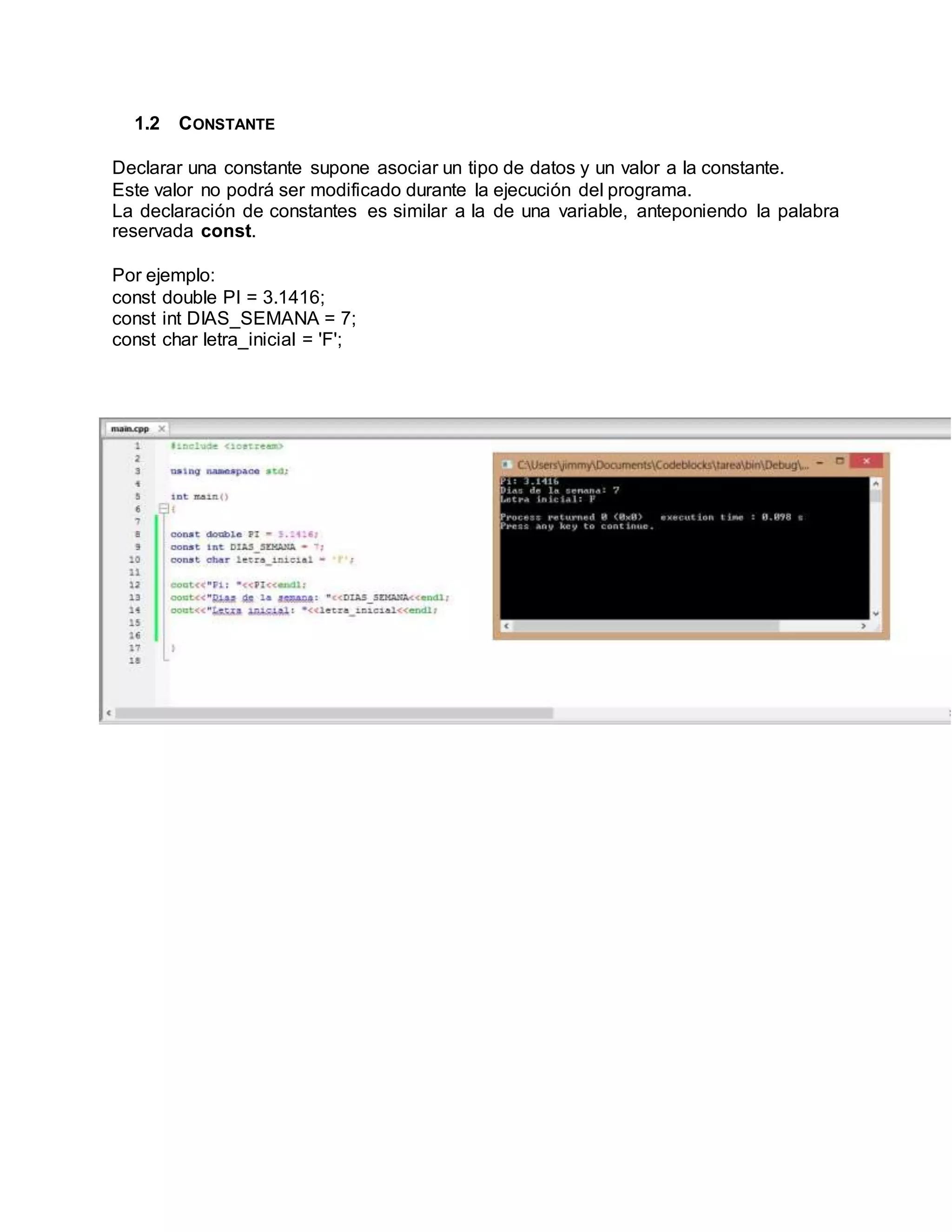 1.2 CONSTANTE
Declarar una constante supone asociar un tipo de datos y un valor a la constante.
Este valor no podrá ser modificado durante la ejecución del programa.
La declaración de constantes es similar a la de una variable, anteponiendo la palabra
reservada const.
Por ejemplo:
const double PI = 3.1416;
const int DIAS_SEMANA = 7;
const char letra_inicial = 'F';
 