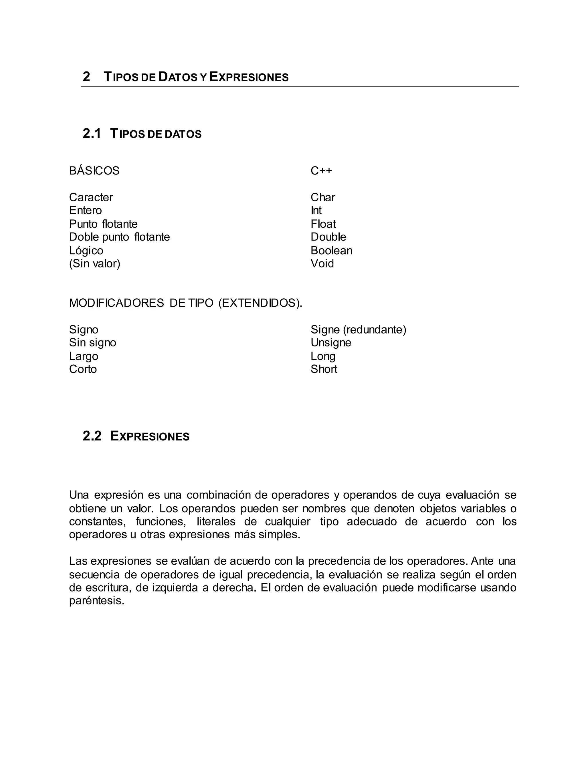 2 TIPOS DE DATOS Y EXPRESIONES
2.1 TIPOS DE DATOS
BÁSICOS
Caracter
Entero
Punto flotante
Doble punto flotante
Lógico
(Sin valor)
C++
Char
Int
Float
Double
Boolean
Void
MODIFICADORES DE TIPO (EXTENDIDOS).
Signo
Sin signo
Largo
Corto
Signe (redundante)
Unsigne
Long
Short
2.2 EXPRESIONES
Una expresión es una combinación de operadores y operandos de cuya evaluación se
obtiene un valor. Los operandos pueden ser nombres que denoten objetos variables o
constantes, funciones, literales de cualquier tipo adecuado de acuerdo con los
operadores u otras expresiones más simples.
Las expresiones se evalúan de acuerdo con la precedencia de los operadores. Ante una
secuencia de operadores de igual precedencia, la evaluación se realiza según el orden
de escritura, de izquierda a derecha. El orden de evaluación puede modificarse usando
paréntesis.
 