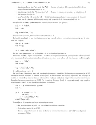 CAP´ITULO 17. MANEJO DE CADENAS <STRING.H> 100
size t strspn(const char *s1, const char *s2) — Calcula la longitud del segmento inicial de s1 que
consta ´unicamente de caracteres en s2.
size t strcspn(const char *s1, const char *s2) — Regresa el n´umero de caracteres al principio de s1
que no coinciden con s2.
char *strtok(char *s1, const char *s2) — Divide la cadena apuntada a s1 en una secuencia de “tokens”,
cada uno de ellos esta delimitado por uno o m´as caracteres de la cadena apuntada por s2.
Las funciones strchr() y strrchr() son las m´as simples de usar, por ejemplo:
char *s1 = "Hola";
char *resp;
resp = strchr(s1,’l’);
Despu´es de la ejecuci´on, resp apunta a la localidad s1 + 2.
La funci´on strpbrk() es una funci´on m´as general que busca la primera ocurrencia de cualquier grupo de carac-
teres, por ejemplo:
char *s1 = "Hola";
char *resp;
res = strpbrk(s1,"aeiou");
En este caso, resp apunta a la localidad s1 + 1, la localidad de la primera o.
La funci´on strstr() regresa un apuntador a la cadena de b´usqueda especiﬁcada o un apuntador nulo si la cadena
no es encontrada. Si s2 apunta a una cadena de longitud cero (esto es, la cadena ), la funci´on regres s1. Por ejemplo:
char *s1 = "Hola";
char *resp;
resp = strstr(s1,"la");
la cual tendr´a resp = s1 + 2.
La funci´on strtok() es un poco m´as complicada en cuanto a operaci´on. Si el primer argumento no es NULL
entonces la funci´on encuentra la posici´on de cualquiera de los caracteres del segundo argumento. Sin embargo, la
posici´on es recordada y cualquir llamada subsecuente a strtok() iniciar´a en ´esa posici´on si en estas subsecuentes
llamadas el primer argumento no es NULL. Por ejemplo, si deseamos dividir la cadena s1 usando cada espacio e
imprimir cada “token” en una nueva l´ınea har´ıamos lo siguiente:
char s1[] = "Hola muchacho grande";
char *t1;
for ( t1 = strtok(s1," ");
t1 != NULL;
t1 = strtok(NULL, " ") )
printf("%sn",t1);
Se emplea un ciclo for en una forma no regular de conteo:
En la inicializaci´on se llama a la funci´on strtok() con la cadena s1.
Se termina cuando t1 es NULL.
Se esta asignando tokens de s1 a t1 hasta la terminaci´on llamando a strtok() con el primer
argumento NULL.
 