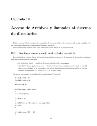 Cap´ıtulo 18
Acceso de Archivos y llamadas al sistema
de directorios
Existen muchas utiler´ıas que permiten manipular directorios y archivos. Los comandos cd, ls, rm, cp, mkdir, etc.
son ejemplos que han sido revisados ya en el sistema operativo.
Se revisar´a en este cap´ıtulo como hacer las mismas tareas dentro de un programa en C.
18.1. Funciones para el manejo de directorios <unistd.h>
Para realizarlo se requiere llamar las funciones apropiadas para recorrer la jerarqu´ıa de directorios o preguntar
sobre los contenidos de los directorios.
int chdir(char *path) — cambia al directorio indicado en la cadena path.
char *getcwd(char *path, size t tam) — Obtiene la trayectoria completa, es decir, desde la ra´ız del
directorio actual.path es un apuntador a una cadena donde la trayectoria ser´a regresada. La funci´on
devuelve un apuntador a la cadena o NULL si un error ocurre.
Se tiene a continuaci´on la emulaci´on del comando cd de Unix con C:
#include <stdio.h>
#include <unistd.h>
#define TAM 80
main(int argc, char **argv)
{
char cadena[TAM];
if (argc < 2)
{
printf("Uso: %s <directorio> n",argv[0]);
exit(1);
}
if (chdir(argv[1]) != 0)
{
103
 