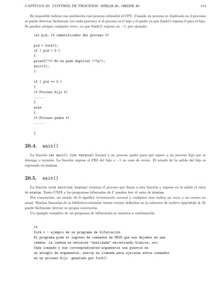 CAP´ITULO 20. CONTROL DE PROCESOS: <STDLIB.H>, <UNISTD.H> 114
Es imposible indicar con antelaci´on cual proceso obtendr´a el CPU. Cuando un proceso es duplicado en 2 procesos
se puede detectar f´acilmente (en cada proceso) si el proceso es el hijo o el padre ya que fork() regresa 0 para el hijo.
Se pueden atrapar cualquier error, ya que fork() regresa un −1, por ejemplo:
int pid; /* identificador del proceso */
pid = fork();
if ( pid < 0 )
{
printf("<< No se pudo duplicar !!n");
exit(1);
}
if ( pid == 0 )
{
/* Proceso hijo */
......
}
else
{
/* Proceso padre */
......
}
20.4. wait()
La funci´on int wait() (int *status) forzar´a a un proceso padre para que espere a un proceso hijo que se
detenga o termine. La funci´on regresa el PID del hijo o −1 en caso de errror. El estado de la salida del hijo es
regresado en status.
20.5. exit()
La funci´on void exit(int status) termina el proceso que llama a esta funci´on y regresa en la salida el valor
de status. Tanto UNIX y los programas bifurcados de C pueden leer el valor de status.
Por convenci´on, un estado de 0 signiﬁca terminaci´on normal y cualquier otro indica un error o un evento no
usual. Muchas llamadas de la biblioteca est´andar tienen errores deﬁnidos en la cabecera de archivo sys/stat.h. Se
puede f´acilmente derivar su propia convenci´on.
Un ejemplo completo de un programa de bifurcaci´on se muestra a continuaci´on:
/*
fork.c - ejemplo de un programa de bifurcaci´on
El programa pide el ingreso de comandos de UNIX que son dejados en una
cadena. La cadena es entonces "analizada" encontrando blancos, etc
Cada comando y sus correspondientes argumentos son puestos en
un arreglo de argumentos, execvp es llamada para ejecutar estos comandos
en un proceso hijo generado por fork()
 