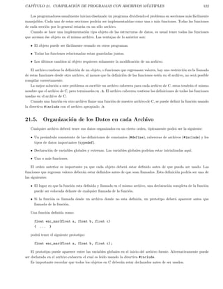 CAP´ITULO 21. COMPILACI ´ON DE PROGRAMAS CON ARCHIVOS M ´ULTIPLES 122
Los programadores usualmente inician dise˜nando un programa dividiendo el problema en secciones m´as f´acilmente
manejables. Cada una de estas secciones podr´an ser implementaddas como una o m´as funciones. Todas las funciones
de cada secci´on por lo general estar´an en un s´olo archivo.
Cuando se hace una implementaci´on tipo objeto de las estructuras de datos, es usual tener todas las funciones
que accesan ´ese objeto en el mismo archivo. Las ventajas de lo anterior son:
El objeto puede ser f´acilmente reusado en otros programas.
Todas las funciones relacionadas estan guardadas juntas.
Los ´ultimos cambios al objeto requieren solamente la modiﬁcaci´on de un archivo.
El archivo contiene la deﬁnici´on de un objeto, o funciones que regresasan valores, hay una restricci´on en la llamada
de estas funciones desde otro archivo, al menos que la deﬁnici´on de las funciones est´en en el archivo, no ser´a posible
compilar correctamente.
La mejor soluci´on a este problema es escribir un archivo cabecera para cada archivo de C, estos tendr´an el mismo
nombre que el archivo de C, pero terminar´an en .h. El archivo cabecera contiene las deﬁniciones de todas las funciones
usadas en el archivo de C.
Cuando una funci´on en otro archivo llame una funci´on de nuestro archivo de C, se puede deﬁnir la funci´on usando
la directiva #include con el archivo apropiado .h
21.5. Organizaci´on de los Datos en cada Archivo
Cualquier archivo deber´a tener sus datos organizados en un cierto orden, tip´ıcamente podr´a ser la siguiente:
Un pre´ambulo consistente de las deﬁniciones de constantes (#define), cabeceras de archivos (#include) y los
tipos de datos importantes (typedef).
Declaraci´on de variables globales y externas. Las variables globales podr´ıan estar inicializadas aqu´ı.
Una o m´as funciones.
El orden anterior es importante ya que cada objeto deber´a estar deﬁnido antes de que pueda ser usado. Las
funciones que regresan valores deber´an estar deﬁnidos antes de que sean llamados. Esta deﬁnici´on podr´ıa ser una de
las siguientes:
El lugar en que la funci´on esta deﬁnida y llamada en el mismo archivo, una declaraci´on completa de la funci´on
puede ser colocada delante de cualquier llamada de la funci´on.
Si la funci´on es llamada desde un archivo donde no esta deﬁnida, un prototipo deber´a aparecer antes que
llamada de la funci´on.
Una funci´on deﬁnida como:
float enc_max(float a, float b, float c)
{ ... }
podr´a tener el siguiente prototipo:
float enc_max(float a, float b, float c);
El prototipo puede aparecer entre las variables globales en el inicio del archivo fuente. Alternativamente puede
ser declarado en el archivo cabecera el cual es le´ıdo usando la directiva #include.
Es importante recordar que todos los objetos en C deber´an estar declarados antes de ser usados.
 