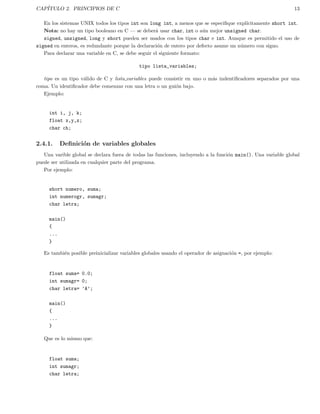 CAP´ITULO 2. PRINCIPIOS DE C 13
En los sistemas UNIX todos los tipos int son long int, a menos que se especiﬁque expl´ıcitamente short int.
Nota: no hay un tipo booleano en C — se deber´a usar char, int o a´un mejor unsigned char.
signed, unsigned, long y short pueden ser usados con los tipos char e int. Aunque es permitido el uso de
signed en enteros, es redundante porque la declaraci´on de entero por defecto asume un n´umero con signo.
Para declarar una variable en C, se debe seguir el siguiente formato:
tipo lista_variables;
tipo es un tipo v´alido de C y lista variables puede consistir en uno o m´as indentiﬁcadores separados por una
coma. Un identiﬁcador debe comenzar con una letra o un gui´on bajo.
Ejemplo:
int i, j, k;
float x,y,z;
char ch;
2.4.1. Deﬁnici´on de variables globales
Una varible global se declara fuera de todas las funciones, incluyendo a la funci´on main(). Una variable global
puede ser utilizada en cualquier parte del programa.
Por ejemplo:
short numero, suma;
int numerogr, sumagr;
char letra;
main()
{
...
}
Es tambi´en posible preinicializar variables globales usando el operador de asignaci´on =, por ejemplo:
float suma= 0.0;
int sumagr= 0;
char letra= ’A’;
main()
{
...
}
Que es lo mismo que:
float suma;
int sumagr;
char letra;
 