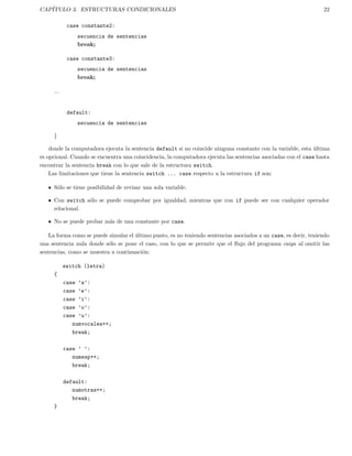 CAP´ITULO 3. ESTRUCTURAS CONDICIONALES 22
case constante2:
secuencia de sentencias
break;
case constante3:
secuencia de sentencias
break;
...
default:
secuencia de sentencias
}
donde la computadora ejecuta la sentencia default si no coincide ninguna constante con la variable, esta ´ultima
es opcional. Cuando se encuentra una coincidencia, la computadora ejecuta las sentencias asociadas con el case hasta
encontrar la sentencia break con lo que sale de la estructura switch.
Las limitaciones que tiene la sentencia switch ... case respecto a la estructura if son:
S´olo se tiene posibilidad de revisar una sola variable.
Con switch s´olo se puede comprobar por igualdad, mientras que con if puede ser con cualquier operador
relacional.
No se puede probar m´as de una constante por case.
La forma como se puede simular el ´ultimo punto, es no teniendo sentencias asociados a un case, es decir, teniendo
una sentencia nula donde s´olo se pone el caso, con lo que se permite que el ﬂujo del programa caiga al omitir las
sentencias, como se muestra a continuaci´on:
switch (letra)
{
case ’a’:
case ’e’:
case ’i’:
case ’o’:
case ’u’:
numvocales++;
break;
case ’ ’:
numesp++;
break;
default:
numotras++;
break;
}
 