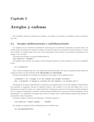 Cap´ıtulo 5
Arreglos y cadenas
En el siguiente cap´ıtulo se presentan los arreglos y las cadenas. Las cadenas se consideran como un arreglo de
tipo char.
5.1. Arreglos unidimensionales y multidimensionales
Los arreglos son una colecci´on de variables del mismo tipo que se referencian utilizando un nombre com´un. Un
arreglo consta de posiciones de memoria contigua. La direcci´on m´as baja corresponde al primer elemento y la m´as
alta al ´ultimo. Un arreglo puede tener una o varias dimensiones. Para acceder a un elemento en particular de un
arreglo se usa un ´ındice.
El formato para declarar un arreglo unidimensional es:
tipo nombre arr [ tama˜no ]
Por ejemplo, para declarar un arreglo de enteros llamado listanum con diez elementos se hace de la siguiente
forma:
int listanum[10];
En C, todos los arreglos usan cero como ´ındice para el primer elemento. Por tanto, el ejemplo anterior declara un
arreglo de enteros con diez elementos desde listanum[0] hasta listanum[9].
La forma como pueden ser accesados los elementos de un arreglo, es de la siguiente forma:
listanum[2] = 15; /* Asigna 15 al 3er elemento del arreglo listanum*/
num = listanum[2]; /* Asigna el contenido del 3er elemento a la variable num */
El lenguaje C no realiza comprobaci´on de contornos en los arreglos. En el caso de que sobrepase el ﬁnal durante
una operaci´on de asignaci´on, entonces se asignar´an valores a otra variable o a un trozo del c´odigo, esto es, si se
dimensiona un arreglo de tama˜no N, se puede referenciar el arreglo por encima de N sin provocar ning´un mensaje de
error en tiempo de compilaci´on o ejecuci´on, incluso aunque probablemente se provoque el fallo del programa. Como
programador se es responsable de asegurar que todos los arreglos sean lo suﬁcientemente grandes para guardar lo
que pondr´a en ellos el programa.
C permite arreglos con m´as de una dimensi´on , el formato general es:
tipo nombre arr [ tam1 ][ tam2 ] ... [ tamN];
Por ejemplo un arreglo de enteros bidimensionales se escribir´a como:
int tabladenums[50][50];
32
 