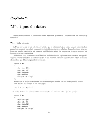 Cap´ıtulo 7
M´as tipos de datos
En este cap´ıtulo se revisa la forma como pueden ser creados y usados en C tipos de datos m´as complejos y
estructuras.
7.1. Estructuras
En C una estructura es una colecci´on de variables que se referencian bajo el mismo nombre. Una estructura
proporciona un medio conveniente para mantener junta informaci´on que se relaciona. Una deﬁnici´on de estructura
forma una plantilla que se puede usar para crear variables de estructura. Las variables que forman la estructura son
llamados elementos estructurados.
Generalmente, todos los elementos en la estructura est´an relacionados l´ogicamente unos con otros. Por ejemplo,
se puede representar una lista de nombres de correo en una estructura. Mediante la palabra clave struct se le indica
al compilador que deﬁna una plantilla de estructura.
struct direc
{
char nombre[30];
char calle[40];
char ciudad[20];
char estado[3];
unsigned int codigo;
};
Con el trozo de c´odigo anterior no ha sido declarada ninguna variable, tan s´olo se ha deﬁnido el formato.
Para declarar una variable, se har´a como sigue:
struct direc info_direc;
Se pueden declarar una o m´as variables cuando se deﬁne una estructura entre ) y ;. Por ejemplo:
struct direc
{
char nombre[30];
char calle[40];
char ciudad[20];
char estado[3];
unsigned int codigo;
40
 