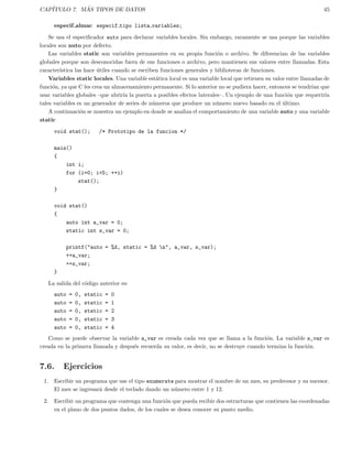 CAP´ITULO 7. M ´AS TIPOS DE DATOS 45
especif almac especif tipo lista variables;
Se usa el especiﬁcador auto para declarar variables locales. Sin embargo, raramente se usa porque las variables
locales son auto por defecto.
Las variables static son variables permanentes en su propia funci´on o archivo. Se diferencian de las variables
globales porque son desconocidas fuera de sus funciones o archivo, pero mantienen sus valores entre llamadas. Esta
caracter´ıstica las hace ´utiles cuando se escriben funciones generales y bibliotecas de funciones.
Variables static locales. Una variable est´atica local es una variable local que retienen su valor entre llamadas de
funci´on, ya que C les crea un almacenamiento permanente. Si lo anterior no se pudiera hacer, entonces se tendr´ıan que
usar variables globales –que abrir´ıa la puerta a posibles efectos laterales–. Un ejemplo de una funci´on que requerir´ıa
tales variables es un generador de series de n´umeros que produce un n´umero nuevo basado en el ´ultimo.
A continuaci´on se muestra un ejemplo en donde se analiza el comportamiento de una variable auto y una variable
static
void stat(); /* Prototipo de la funcion */
main()
{
int i;
for (i=0; i<5; ++i)
stat();
}
void stat()
{
auto int a_var = 0;
static int s_var = 0;
printf("auto = %d, static = %d n", a_var, s_var);
++a_var;
++s_var;
}
La salida del c´odigo anterior es:
auto = 0, static = 0
auto = 0, static = 1
auto = 0, static = 2
auto = 0, static = 3
auto = 0, static = 4
Como se puede observar la variable a_var es creada cada vez que se llama a la funci´on. La variable s_var es
creada en la primera llamada y despu´es recuerda su valor, es decir, no se destruye cuando termina la funci´on.
7.6. Ejercicios
1. Escribir un programa que use el tipo enumerate para mostrar el nombre de un mes, su predecesor y su sucesor.
El mes se ingresar´a desde el teclado dando un n´umero entre 1 y 12.
2. Escribir un programa que contenga una funci´on que pueda recibir dos estructuras que contienen las coordenadas
en el plano de dos puntos dados, de los cuales se desea conocer su punto medio.
 