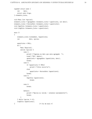 CAP´ITULO 9. ASIGNACI ´ON DIN´AMICA DE MEMORIA Y ESTRUCTURAS DIN ´AMICAS 59
typedef struct nodo {
int dato;
struct nodo *liga;
} elemento_lista;
void Menu (int *opcion);
elemento_lista * AgregaDato (elemento_lista * apuntlista, int dato);
elemento_lista * BorrarDato (elemento_lista * apuntlista);
void ImprCola (elemento_lista * apuntlista);
void LimpCola (elemento_lista * apuntlista);
main ()
{
elemento_lista listmember, *apuntlista;
int dato, opcion;
apuntlista = NULL;
do {
Menu (&opcion);
switch (opcion) {
case 1:
printf ("Ingresa un dato que sera agregado ");
scanf ("%d", &dato);
apuntlista = AgregaDato (apuntlista, dato);
break;
case 2:
if (apuntlista == NULL)
printf ("<Cola vacia!n");
else
apuntlista = BorrarDato (apuntlista);
break;
case 3:
ImprCola (apuntlista);
break;
case 4:
break;
default:
printf ("Opcion no valida - intentar nuevamenten");
break;
}
} while (opcion != 4);
LimpCola (apuntlista);
} /* fin de main */
 