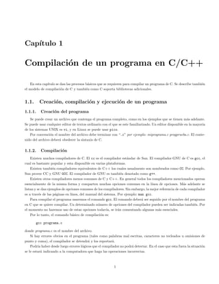 Cap´ıtulo 1
Compilaci´on de un programa en C/C++
En esta cap´ıtulo se dan las procesos b´asicos que se requieren para compilar un programa de C. Se describe tambi´en
el modelo de compilaci´on de C y tambi´en como C soporta bibliotecas adicionales.
1.1. Creaci´on, compilaci´on y ejecuci´on de un programa
1.1.1. Creaci´on del programa
Se puede crear un archivo que contenga el programa completo, como en los ejemplos que se tienen m´as adelante.
Se puede usar cualquier editor de textos ordinario con el que se este familiarizado. Un editor disponible en la mayor´ıa
de los sistemas UNIX es vi, y en Linux se puede usar pico.
Por convenci´on el nombre del archivo debe terminar con “.c” por ejemplo: miprograma.c progprueba.c. El conte-
nido del archivo deber´a obedecer la sintaxis de C.
1.1.2. Compilaci´on
Existen muchos compiladores de C. El cc es el compilador est´andar de Sun. El compilador GNU de C es gcc, el
cual es bastante popular y esta disponible en varias plataformas.
Existen tambi´en compiladores equivalentes de C++ los cuales usualmente son nombrados como CC. Por ejemplo,
Sun provee CC y GNU GCC. El compilador de GNU es tambi´en denotado como g++.
Existen otros compiladores menos comunes de C y C++. En general todos los compiladores mencionados operan
esencialmente de la misma forma y comparten muchas opciones comunes en la l´ınea de opciones. M´as adelante se
listan y se dan ejemplos de opciones comunes de los compiladores. Sin embargo, la mejor referencia de cada compilador
es a trav´es de las p´aginas en l´ınea, del manual del sistema. Por ejemplo: man gcc.
Para compilar el programa usaremos el comando gcc. El comando deber´a ser seguido por el nombre del programa
en C que se quiere compilar. Un determinado n´umero de opciones del compilador pueden ser indicadas tambi´en. Por
el momento no haremos uso de estas opciones todav´ıa, se ir´an comentando algunas m´as esenciales.
Por lo tanto, el comando b´asico de compilaci´on es:
gcc programa.c
donde programa.c es el nombre del archivo.
Si hay errores obvios en el programa (tales como palabras mal escritas, caracteres no tecleados u omisiones de
punto y coma), el compilador se detendr´a y los reportar´a.
Podr´ıa haber desde luego errores l´ogicos que el compilador no podr´a detectar. En el caso que esta fuera la situaci´on
se le estar´a indicando a la computadora que haga las operaciones incorrectas.
1
 