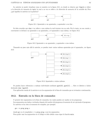 CAP´ITULO 10. T ´OPICOS AVANZADOS CON APUNTADORES 64
Lo anterior se puede visualizar como se muestra en la ﬁgura 10.1, en donde se observa que **ppch se reﬁere
a la direcci´on de memoria de *pch, la cual a su vez se reﬁere a la direcci´on de memoria de la variable ch. Pero
¿qu´e signiﬁca lo anterior en la pr´actica?
ppch chpch
Figura 10.1: Apuntador a un apuntador, y apuntador a un char .
Se debe recordar que char * se reﬁere a una cadena la cual termina con un nulo. Por lo tanto, un uso com´un y
conveniente es declarar un apuntador a un apuntador, y el apuntador a una cadena, ver ﬁgura 10.2.
ppch pch
S t r i n g
Figura 10.2: Apuntador a un apuntador, y apuntador a una cadena.
Tomando un paso m´as all´a lo anterior, se pueden tener varias cadenas apuntadas por el apuntador, ver ﬁgura
10.3
ppch
pch
S t r i n g 1
S t r i n g 3
S t r i n g 4
S t r i n g 5
S t r i n g 6
S t r i n g 0
Figura 10.3: Apuntador a varias cadenas.
Se pueden hacer referencias a cadenas individuales mediante ppch[0], ppch[1], .... Esto es id´entico a haber
declarado char *ppch[].
Una aplicaci´on com´un de lo anterior es en los argumentos de la l´ınea de comandos que se revisar´an a continuaci´on.
10.2. Entrada en la l´ınea de comandos
C permite leer argumentos en la l´ınea de comandos, los cuales pueden ser usados en los programas.
Los argumentos son dados o tecleados despu´es del nombre del programa al momento de ser ejecutado el programa.
Lo anterior se ha visto al momento de compilar, por ejemplo:
gcc -o prog prog.c
donde gcc es el compilador y -o prog prog.c son los argumentos.
Para poder usar los argumentos en el c´odigo se debe deﬁnir como sigue la funci´on main.
 