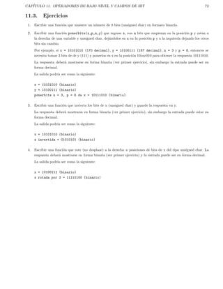 CAP´ITULO 11. OPERADORES DE BAJO NIVEL Y CAMPOS DE BIT 72
11.3. Ejercicios
1. Escribir una funci´on que muestre un n´umero de 8 bits (unsigned char) en formato binario.
2. Escribir una funci´on ponerbits(x,p,n,y) que regrese x, con n bits que empiezan en la posici´on p y estan a
la derecha de una variable y unsigned char, dej´andolos en x en la posici´on p y a la izquierda dejando los otros
bits sin cambio.
Por ejemplo, si x = 10101010 (170 decimal), y = 10100111 (167 decimal), n = 3 y p = 6, entonces se
necesita tomar 3 bits de de y (111) y ponerlos en x en la posici´on 10xxx010 para obtener la respuesta 10111010.
La respuesta deber´a mostrarse en forma binaria (ver primer ejercicio), sin embargo la entrada puede ser en
forma decimal.
La salida podr´ıa ser como la siguiente:
x = 10101010 (binario)
y = 10100111 (binario)
ponerbits n = 3, p = 6 da x = 10111010 (binario)
3. Escribir una funci´on que invierta los bits de x (unsigned char) y guarde la respuesta en y.
La respuesta deber´a mostrarse en forma binaria (ver primer ejercicio), sin embargo la entrada puede estar en
forma decimal.
La salida podr´ıa ser como la siguiente:
x = 10101010 (binario)
x invertida = 01010101 (binario)
4. Escribir una funci´on que rote (no desplaze) a la derecha n posiciones de bits de x del tipo unsigned char. La
respuesta deber´a mostrarse en forma binaria (ver primer ejercicio) y la entrada puede ser en forma decimal.
La salida podr´ıa ser como la siguiente:
x = 10100111 (binario)
x rotada por 3 = 11110100 (binario)
 