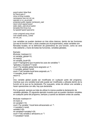 export extern false float
for friend goto if
inline int long mutable
namespace new not not_eq
operator or or_eq private
protected public register reinterpret_cast
return short signed sizeof
static static_cast struct switch
template this throw true
try typedef typeid typename
union unsigned using virtual
void volatile wchar_t while
xor xor_eq
Las variables se pueden declarar en tres sitios básicos: dentro de las funciones
(ya sea la función main u otras creadas por el programador), estas variables son
llamadas locales; en la definición de parámetros de una función, como se verá
más adelante; y fuera de todas las funciones, variables globales.
Ejemplo:
#include <iostream.h>
int variable_global=10;
int main(){
int variable_local=20;
cout<<"nprograma que muestra los usos de variables "
"globales y localesn"<<endl;
cout<<"la variable global tiene asignado un: "
<<variable_global<<endl;
cout<<"nla variable local tiene asignado un: "
<<variable_local<<endl;
return 0;
}
Una variable global puede ser modificada en cualquier parte del programa,
mientras que una variable local sólo puede ser modificada y utilizada dentro de la
función en la que se ha declarado. Por supuesto, antes de utilizar una variable y
hacer operaciones con ella, hay que declararla.
Por lo general, siempre se trata de utilizar lo menos posible la declaración de
variables globales. El siguiente ejemplo muestra que se pueden declarar variables
en cualquier parte del programa, siempre y cuando se declaren antes de usarlas.
#include <iostream.h>
int main( ){
int variable1=10;
cout<<"la variable 1 local tiene almacenado un: "
<<variable1<<endl;
variable1=50;
int variable2=variable1+30;
cout<<"nla variable 2 almacena un: "
<<variable2<<endl;
 